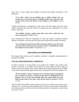 Jesús levó un cierto tiempo para explicar la profecía del Antiguo Testamento a Sus
Discípulos:

     “Y les dijo: --Estas son las palabras que os hablé, estando aún con
     vosotros: que era necesario que se cumpliesen todas estas cosas que están
     escritas de mí en la Ley de Moisés, en los Profetas y en los Salmos” (Lucas
     24:44).

Cuando los Discípulos le preguntaron a Jesús sobre el fin del mundo, Jesús listó varias
señales proféticas para que ellos mirasen. Él quería que ellos entendiesen los eventos
futuros. Jesús dijo:

     “Así también vosotros, cuando veáis todas estas cosas, sabed que está
     cerca, a las puertas” (Mateo 24:33).

En la introducción al libro de Apocalipsis, un libro que algunos consideran bastante
difíciles de entender, está claro que Dios quiere que Sus personas entiendan la profecía:

     “La revelación de Jesucristo, que Dios le dio para mostrar a sus siervos las
     cosas que deben suceder pronto; y que dio a conocer enviándola por medio
     de su ángel a su siervo Juan” (Apocalipsis 1:1).


                          LAS LLAVES A LA COMPRENSIÓN

Hay algunas llaves básicas que lo ayudarán a entender y interpretar adecuadamente la
profecía de la Biblia.

UNO: EL TEMA BÁSICO DE LA PROFECÍA

El Señor Jesucristo es el tema básico de la profecía de la Biblia. Hay muchos otros
asuntos de profecía en la Biblia. Hay profecías de juicio dadas por Dios sobre las
naciones malas, por ejemplo. Pero el tema subyacente de todas las profecías de la Biblia
es que ellas se relacionan de algún modo a Jesús y al propósito de Dios con respecto a Él:

     “Él nos ha dado a conocer el misterio de su voluntad, según el beneplácito
     que se propuso en Cristo, a manera de plan para el cumplimiento de los
     tiempos: que en Cristo sean reunidas bajo una cabeza todas las cosas,
     tanto las que están en los cielos como las que están en la tierra” (Efesios
     1:9-10)

Toda la profecía de la Biblia, incluso cuando se trata de los asuntos como el juicio en las
naciones, etc., se relaciona al plan global de Dios. Ese plan es traer toda la humanidad a
una relación correcta con Dios a través del Señor Jesucristo. El propósito es reunir todas
las cosas en Cristo.
 