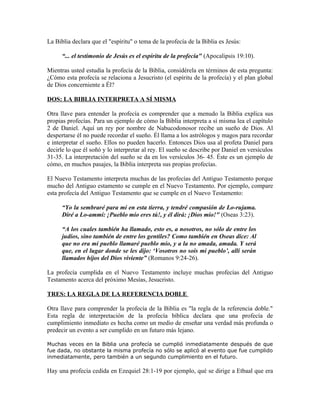 La Biblia declara que el "espíritu" o tema de la profecía de la Biblia es Jesús:

      “... el testimonio de Jesús es el espíritu de la profecía" (Apocalipsis 19:10).

Mientras usted estudia la profecía de la Biblia, considérela en términos de esta pregunta:
¿Cómo esta profecía se relaciona a Jesucristo (el espíritu de la profecía) y el plan global
de Dios concerniente a Él?

DOS: LA BIBLIA INTERPRETA A SÍ MISMA

Otra llave para entender la profecía es comprender que a menudo la Biblia explica sus
propias profecías. Para un ejemplo de cómo la Biblia interpreta a sí misma lea el capítulo
2 de Daniel. Aquí un rey por nombre de Nabucodonosor recibe un sueño de Dios. Al
despertarse él no puede recordar el sueño. Él llama a los astrólogos y magos para recordar
e interpretar el sueño. Ellos no pueden hacerlo. Entonces Dios usa al profeta Daniel para
decirle lo que él soñó y lo interpretar al rey. El sueño se describe por Daniel en versículos
31-35. La interpretación del sueño se da en los versículos 36- 45. Éste es un ejemplo de
cómo, en muchos pasajes, la Biblia interpreta sus propias profecías.

El Nuevo Testamento interpreta muchas de las profecías del Antiguo Testamento porque
mucho del Antiguo estamento se cumple en el Nuevo Testamento. Por ejemplo, compare
esta profecía del Antiguo Testamento que se cumple en el Nuevo Testamento:

      “Yo la sembraré para mí en esta tierra, y tendré compasión de Lo-rujama.
      Diré a Lo-ammí: ¡Pueblo mío eres tú!, y él dirá: ¡Dios mío!" (Oseas 3:23).

      “A los cuales también ha llamado, esto es, a nosotros, no sólo de entre los
      judíos, sino también de entre los gentiles? Como también en Oseas dice: Al
      que no era mi pueblo llamaré pueblo mío, y a la no amada, amada. Y será
      que, en el lugar donde se les dijo: ‘Vosotros no sois mi pueblo’, allí serán
      llamados hijos del Dios viviente” (Romanos 9:24-26).

La profecía cumplida en el Nuevo Testamento incluye muchas profecías del Antiguo
Testamento acerca del próximo Mesías, Jesucristo.

TRES: LA REGLA DE LA REFERENCIA DOBLE

Otra llave para comprender la profecía de la Biblia es "la regla de la referencia doble."
Esta regla de interpretación de la profecía bíblica declara que una profecía de
cumplimiento inmediato es hecha como un medio de enseñar una verdad más profunda o
predecir un evento a ser cumplido en un futuro más lejano.

Muchas veces en la Biblia una profecía se cumplió inmediatamente después de que
fue dada, no obstante la misma profecía no sólo se aplicó al evento que fue cumplido
inmediatamente, pero también a un segundo cumplimiento en el futuro.

Hay una profecía cedida en Ezequiel 28:1-19 por ejemplo, qué se dirige a Etbaal que era
 