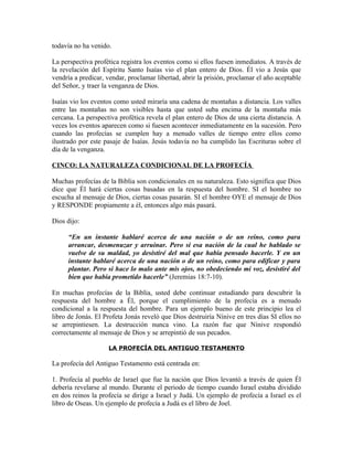 todavía no ha venido.

La perspectiva profética registra los eventos como si ellos fuesen inmediatos. A través de
la revelación del Espíritu Santo Isaías vio el plan entero de Dios. Él vio a Jesús que
vendría a predicar, vendar, proclamar libertad, abrir la prisión, proclamar el año aceptable
del Señor, y traer la venganza de Dios.

Isaías vio los eventos como usted miraría una cadena de montañas a distancia. Los valles
entre las montañas no son visibles hasta que usted suba encima de la montaña más
cercana. La perspectiva profética revela el plan entero de Dios de una cierta distancia. A
veces los eventos aparecen como si fuesen acontecer inmediatamente en la sucesión. Pero
cuando las profecías se cumplen hay a menudo valles de tiempo entre ellos como
ilustrado por este pasaje de Isaías. Jesús todavía no ha cumplido las Escrituras sobre el
día de la venganza.

CINCO: LA NATURALEZA CONDICIONAL DE LA PROFECÍA

Muchas profecías de la Biblia son condicionales en su naturaleza. Esto significa que Dios
dice que Él hará ciertas cosas basadas en la respuesta del hombre. SI el hombre no
escucha al mensaje de Dios, ciertas cosas pasarán. SI el hombre OYE el mensaje de Dios
y RESPONDE propiamente a él, entonces algo más pasará.

Dios dijo:

      “En un instante hablaré acerca de una nación o de un reino, como para
      arrancar, desmenuzar y arruinar. Pero si esa nación de la cual he hablado se
      vuelve de su maldad, yo desistiré del mal que había pensado hacerle. Y en un
      instante hablaré acerca de una nación o de un reino, como para edificar y para
      plantar. Pero si hace lo malo ante mis ojos, no obedeciendo mi voz, desistiré del
      bien que había prometido hacerle” (Jeremias 18:7-10).

En muchas profecías de la Biblia, usted debe continuar estudiando para descubrir la
respuesta del hombre a Él, porque el cumplimiento de la profecía es a menudo
condicional a la respuesta del hombre. Para un ejemplo bueno de este principio lea el
libro de Jonás. El Profeta Jonás reveló que Dios destruiría Nínive en tres días SI ellos no
se arrepintiesen. La destrucción nunca vino. La razón fue que Nínive respondió
correctamente al mensaje de Dios y se arrepintió de sus pecados.

                    LA PROFECÍA DEL ANTIGUO TESTAMENTO

La profecía del Antiguo Testamento está centrada en:

1. Profecía al pueblo de Israel que fue la nación que Dios levantó a través de quien Él
debería revelarse al mundo. Durante el periodo de tiempo cuando Israel estaba dividido
en dos reinos la profecía se dirige a Israel y Judá. Un ejemplo de profecía a Israel es el
libro de Oseas. Un ejemplo de profecía a Judá es el libro de Joel.
 