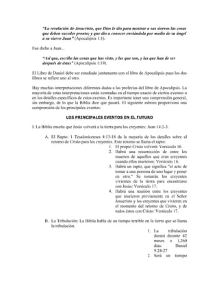 “La revelación de Jesucristo, que Dios le dio para mostrar a sus siervos las cosas
      que deben suceder pronto; y que dio a conocer enviándola por medio de su ángel
      a su siervo Juan” (Apocalipsis 1:1).

Fue dicho a Juan...

      “Así que, escribe las cosas que has visto, y las que son, y las que han de ser
      después de éstas” (Apocalipsis 1:19).

El Libro de Daniel debe ser estudiado juntamente con el libro de Apocalipsis pues los dos
libros se refiere uno al otro.

Hay muchas interpretaciones diferentes dadas a las profecías del libro de Apocalipsis. La
mayoría de estas interpretaciones están centradas en el tiempo exacto de ciertos eventos o
en los detalles específicos de estos eventos. Es importante tener una comprensión general,
sin embargo, de lo que la Biblia dice que pasará. El siguiente esbozo proporciona una
comprensión de los principales eventos:

                      LOS PRINCIPALES EVENTOS EN EL FUTURO

I. La Biblia enseña que Jesús volverá a la tierra para los creyentes: Juan 14:2-3.

       A. El Rapto: 1 Tesalonicenses 4:13-18 da la mayoría de los detalles sobre el
          retorno de Cristo para los creyentes. Este retorno se llama el rapto:
                                            1. El propio Cristo volverá: Versículo 16.
                                            2. Habrá una resurrección de entre los
                                                muertos de aquellos que eran creyentes
                                                cuando ellos murieron: Versículo 16.
                                            3. Habrá un rapto, que significa "el acto de
                                                tomar a una persona de uno lugar y poner
                                                en otro." Se tomarán los creyentes
                                                vivientes de la tierra para encontrarse
                                                con Jesús: Versículo 17.
                                            4. Habrá una reunión entre los creyentes
                                                que murieron previamente en el Señor
                                                Jesucristo y los creyentes que vivieren en
                                                el momento del retorno de Cristo, y de
                                                todos éstos con Cristo: Versículo 17.

       B. La Tribulación: La Biblia habla de un tiempo terrible en la tierra que se llama
          la tribulación.
                                                                 1. La        tribulación
                                                                     durará durante 42
                                                                     meses o 1,260
                                                                     días:         Daniel
                                                                     9:24-27
                                                                 2. Será un tiempo
 