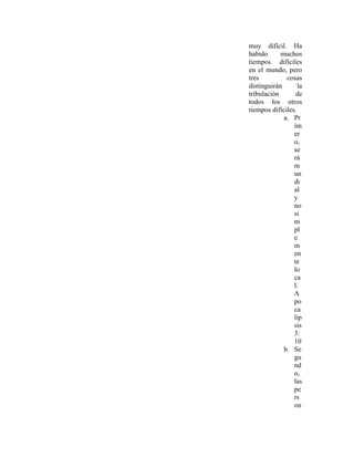 muy difícil. Ha
habido      muchos
tiempos difíciles
en el mundo, pero
tres          cosas
distinguirán       la
tribulación       de
todos los otros
tiempos difíciles.
             a. Pr
                 im
                 er
                 o,
                 se
                 rá
                 m
                 un
                 di
                 al
                 y
                 no
                 si
                 m
                 pl
                 e
                 m
                 en
                 te
                 lo
                 ca
                 l:
                 A
                 po
                 ca
                 lip
                 sis
                 3:
                 10
             b. Se
                 gu
                 nd
                 o,
                 las
                 pe
                 rs
                 on
 
