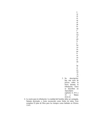 a
                                                                      se
                                                                      rá
                                                                      m
                                                                      ay
                                                                      or
                                                                      de
                                                                      lo
                                                                      qu
                                                                      e
                                                                      an
                                                                      tes
                                                                      al
                                                                      gu
                                                                      ie
                                                                      n
                                                                      ha
                                                                      ya
                                                                      ex
                                                                      pe
                                                                      ri
                                                                      m
                                                                      en
                                                                      ta
                                                                      do
                                                                      :
                                                                      M
                                                                      at
                                                                      eo
                                                                      24
                                                                      :4-
                                                                      14
                                                  3. Su      descripción:
                                                      hay una serie de
                                                      juicios sobre la
                                                      tierra durante la
                                                      tribulación. Éstos
                                                      se describen en
                                                      Apocalipsis
                                                      capítulos 6, 8-9, y
                                                      16     y     Mateo
                                                      24:4-14.
4. La razón para la tribulación: La maldad del hombre debe ser castigada,
   Satanás derrotado, y Jesús reconocido como Señor de todos. Esto
   completa El plan de Dios para los tiempos como hablado en Efesios
   1:8-9.
 
