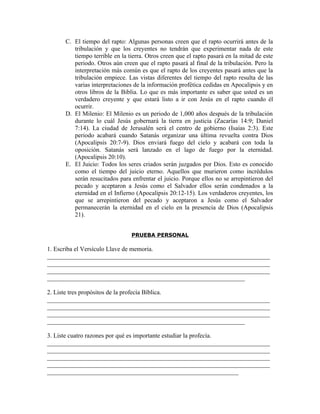 C. El tiempo del rapto: Algunas personas creen que el rapto ocurrirá antes de la
        tribulación y que los creyentes no tendrán que experimentar nada de este
        tiempo terrible en la tierra. Otros creen que el rapto pasará en la mitad de este
        periodo. Otros aún creen que el rapto pasará al final de la tribulación. Pero la
        interpretación más común es que el rapto de los creyentes pasará antes que la
        tribulación empiece. Las vistas diferentes del tiempo del rapto resulta de las
        varias interpretaciones de la información profética cedidas en Apocalipsis y en
        otros libros de la Biblia. Lo que es más importante es saber que usted es un
        verdadero creyente y que estará listo a ir con Jesús en el rapto cuando él
        ocurrir.
     D. El Milenio: El Milenio es un periodo de 1,000 años después de la tribulación
        durante lo cuál Jesús gobernará la tierra en justicia (Zacarías 14:9; Daniel
        7:14). La ciudad de Jerusalén será el centro de gobierno (Isaías 2:3). Este
        periodo acabará cuando Satanás organizar una última revuelta contra Dios
        (Apocalipsis 20:7-9). Dios enviará fuego del cielo y acabará con toda la
        oposición. Satanás será lanzado en el lago de fuego por la eternidad.
        (Apocalipsis 20:10).
     E. El Juicio: Todos los seres criados serán juzgados por Dios. Esto es conocido
        como el tiempo del juicio eterno. Aquellos que murieron como incrédulos
        serán resucitados para enfrentar el juicio. Porque ellos no se arrepintieron del
        pecado y aceptaron a Jesús como el Salvador ellos serán condenados a la
        eternidad en el Infierno (Apocalipsis 20:12-15). Los verdaderos creyentes, los
        que se arrepintieron del pecado y aceptaron a Jesús como el Salvador
        permanecerán la eternidad en el cielo en la presencia de Dios (Apocalipsis
        21).


                               PRUEBA PERSONAL

1. Escriba el Versículo Llave de memoria.
_______________________________________________________________________
_______________________________________________________________________
_______________________________________________________________________
_______________________________________________________________

2. Liste tres propósitos de la profecía Bíblica.
_______________________________________________________________________
_______________________________________________________________________
_______________________________________________________________________
_______________________________________________________________

3. Liste cuatro razones por qué es importante estudiar la profecía.
_______________________________________________________________________
_______________________________________________________________________
_______________________________________________________________________
_______________________________________________________________________
_____________________________________________________________
 
