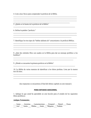 4. Liste cinco llaves para comprender la profecía de la Biblia.
_______________________________________________________________________
_______________________________________________________________________
_______________________________________________________________________
_______________________________________________________________
5. ¿Quién es la fuente de la profecía de la Biblia?
_____________________________________________________________________

6. Defina la palabra "profecía."
_______________________________________________________________________
_______________________________________________________________________
_________________________________________________________________

7. Identifique los tres tipos de "hablar adelante de" concerniente a la profecía Bíblica.
_______________________________________________________________________
_______________________________________________________________________
_______________________________________________________________________
_______________________________________________________________

8. ¿Qué dos métodos Dios son usados en la Biblia para dar un mensaje profético a los
hombres?
_______________________________________________________________________
___________________________________________________________________

9. ¿Dónde se encuentra la primera profecía en la Biblia?
_____________________________________________________________________

10. La Biblia da varias maneras de identificar a los falsos profetas. Liste por lo menos
tres de éstos.
_______________________________________________________________________
_______________________________________________________________________
_________________________________________________________________


        (las respuestas se encuentran al final del último capítulo en este manual.)


                             PARA ESTUDIO ADICIONAL

1. Aplique lo que usted ha aprendido en esta lección para el estudio de los siguientes
libros proféticos:

Antiguo Testamento:

___ Isaías ___ Jeremías ___ Lamentaciones ___ Ezequiel ___ Daniel ___ Oseas
___ Joel ___ Amós ___ Abdías ___ Jonás ___ Miqueas ___ Nahúm
 