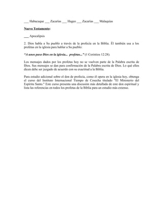 ___ Habacuque ___ Zacarías ___ Hageo ___ Zacarías ___ Malaquías

Nuevo Testamento:

___ Apocalipsis

2. Dios habla a Su pueblo a través de la profecía en la Biblia. Él también usa a los
profetas en la iglesia para hablar a Su pueblo:

“A unos puso Dios en la iglesia... profetas...” (1 Corintios 12:28).

Los mensajes dados por los profetas hoy no se vuelven parte de la Palabra escrita de
Dios. Sus mensajes se dan para confirmación de la Palabra escrita de Dios. Lo qué ellos
dicen debe ser juzgado de acuerdo con su exactitud a la Biblia.

Para estudio adicional sobre el don de profecía, como él opera en la iglesia hoy, obtenga
el curso del Instituto Internacional Tiempo de Cosecha titulado "El Ministerio del
Espíritu Santo." Este curso presenta una discusión más detallada de este don espiritual y
lista las referencias en todos los profetas de la Biblia para un estudio más extenso.
 