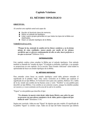 Capítulo Veintiuno

                       EL MÉTODO TIPOLÓGICO

OBJETIVOS:

Al concluir este capítulo usted será capaz de:

          Escribir el Versículo Llave de memoria.
          Definir el método de tipológico.
          Listar cuatro grupos generales en que todos los tipos de la Biblia son
           clasificados.
          Hacer un estudio tipológico de la Biblia.

VERSÍCULO LLAVE:

      “Porque la ley, teniendo la sombra de los bienes venideros y no la forma
      misma de estas realidades, nunca puede, por medio de los mismos
      sacrificios que se ofrecen continuamente de año en año, hacer perfectos a
      los que se acercan” (Hebreos 10:1).

                                    INTRODUCCIÓN

Este capítulo explica cómo estudiar la Biblia por el método tipológico. Este método
también es llamado de “estudio de tipos." El método es definido, explicado, y un ejemplo
se proporciona en este capítulo. En la sección "Para Estudio Adicional" usted tendrá la
oportunidad de hacer un estudio tipológico de la Biblia.

                                EL MÉTODO DEFINIDO

Para entender cómo hacer un estudio tipológico usted debe primero entender el
significado de la palabra “tipo”. Hay varios versículos en la Biblia que explican el
significado de un tipo Bíblico. El Versículo Llave para este capítulo, Hebreos 10:1, habla
de la ley siendo una sombra de las buenas cosas a venir. "Sombra" es una palabra para
describir un tipo Bíblico. Una sombra es un contorno exacto, aunque los detalles puedan
ser oscuros y a veces contraste con la cosa de la cuál es la sombra.

"Figura" es otra palabra que describe el tipo:

      “No obstante, la muerte reinó desde Adán hasta Moisés, aun sobre los que
      no pecaron con una ofensa semejante a la de Adán, quien es figura del que
      había de venir” (Romanos 5:14).

Según este versículo, Adán era una "figura" de alguien que aún vendría. El significado de
la palabra "figura" es similar a tipo. Adán era un tipo del Señor Jesucristo que debería
 