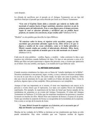 venir después.

La ofrenda de sacrificios por el pecado en el Antiguo Testamento era un tipo del
sacrificio final por el pecado que sería ofrecido por Jesús en el Nuevo Testamento:

     “Con esto el Espíritu Santo daba a entender que todavía no había sido
     mostrado el camino hacia el lugar santísimo, mientras estuviese en pie la
     primera parte del tabernáculo. Esto es una figura para el tiempo presente,
     según la cual se ofrecían ofrendas y sacrificios que no podían hacer
     perfecto, en cuanto a la conciencia, al que rendía culto” (Hebreos 9:8-9).

"Modelo" es otra palabra que describe los tipos Bíblicos:

     “Si estuviese sobre la tierra, ni siquiera sería sacerdote, porque ya hay
     sacerdotes que presentan ofrendas según la ley. Ellos sirven a lo que es
     figura y sombra de las cosas celestiales, como se le había advertido a
     Moisés cuando estaba por acabar el tabernáculo, diciendo: Mira, harás
     todas las cosas conforme al modelo que te ha sido mostrado en el monte”
     (Hebreos 8:4-5).

Cada una de estas palabras – sombra, figura, y modelo – todas contienen la idea a que
nosotros nos referimos cuando hablamos de tipos. Un tipo es una persona o cosa en la
Biblia que Dios usó para representar a alguna otra persona, cosa, o evento que aparecería
en el futuro. Era una sombra, una figura, o un modelo de lo que había de venir.

                              EL MÉTODO EXPLICADO

Cuando nosotros estudiamos los tipos esto se llama de “estudio tipológico de la Biblia”.
Nosotros estudiamos a una persona, lugar, evento, o cosa y entonces nosotros estudiamos
la cosa de la cual ella es un tipo. De cierto modo, los tipos son como la profecía. Ellos
dan una vista de antemano de lo que aún vendrá en el futuro del plan de Dios. Como la
profecía, algunos tipos se han cumplido. Otros permanecen a ser cumplidos.

Aunque el tipo sea importante en sí mismo, él tiene una importancia aun mayor en la
persona o evento futuro que él representa. Los tipos son cuadros físicos de realidades
espirituales. Por ejemplo, la experiencia de los hijos de Israel que fueron sanados de las
mordeduras de serpientes es un evento del Antiguo Testamento. El relato del Antiguo
Testamento en Números 21:6-9 dice que las serpientes mordieron las personas y causaron
la muerte en muchos de ellos. Moisés hizo una serpiente de bronce y la puso en un poste.
Todos que miraban la serpiente de bronce se recuperaban de la mordedura de la serpiente.
Este evento es un tipo de la muerte de Jesús:

     “Y como Moisés levantó la serpiente en el desierto, así es necesario que el
     Hijo del Hombre sea levantado” (Juan 3:14).

Muchas de las verdades de la Biblia se declaran así tan simplemente que hasta un niño
puede entenderlas. Hay otras verdades que son "riquezas ocultas de lugares
 