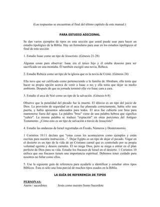 (Las respuestas se encuentran al final del último capítulo de este manual.)


                             PARA ESTUDIO ADICIONAL

Se dan varios ejemplos de tipos en esta sección que usted puede usar para hacer un
estudio tipológico de la Biblia. Hay un formulario para usar en los estudios tipológicos al
final de esta sección

1. Estudie Isaac como un tipo de Jesucristo. (Génesis 21-28)

Algunas cosas para observar: Isaac era el único hijo y él estaba deseoso para ser
sacrificado en una montaña. Él también escogió una novia, Rebeca.

2. Estudie Rebeca como un tipo de la iglesia que es la novia de Cristo. (Génesis 24)

Ella tuvo que ser calificada como perteneciendo a la familia de Abraham, ella tenía que
hacer su propia opción acerca de venir a Isaac o no, y ella tenía que dejar su medio
ambiente. Después de que su jornada terminó ella vio Isaac cara a cara.

3. Estudie el arca de Noé como un tipo de la salvación. (Génesis 6-8)

Observe que la penalidad del pecado fue la muerte. El diluvio es un tipo del juicio de
Dios. La provisión de seguridad en el arca fue planeada correctamente, había sólo una
puerta, y había aposentos adecuados para todos. El arca fue cubierta con brea para
mantenerse fuera del agua. La palabra "brea" viene de una palabra hebrea que significa
"cubrir". La misma palabra se traduce "expiación" en otras porciones del Antiguo
Testamento. ¿Cómo esto es un tipo de salvación a través de Jesucristo?

4. Estudie las andanzas de Israel registradas en Éxodo, Números y Deuteronomio.

1 Corintios 10:11 declara que "estas cosas les acontecieron como ejemplos y están
escritas para nuestra instrucción...”. Dejar Egipto es un tipo de dejar el pecado. Vagar en
el desierto es un tipo de la vida de un Cristiano carnal que es controlado por su propia
voluntad egoísta y deseos carnales. Él no niega Dios, pero se niega a entrar en el plan
perfecto de Dios para su vida. Estudie los fracasos de Israel en el desierto. 1 Corintios 10
enfoca que sus fracasos tienen una importancia espiritual. Debemos tener cuidado para
nosotros no fallar como ellos.

5. Use la siguiente guía de referencia para ayudarle a identificar y estudiar otros tipos
Bíblicos. Ésta es sólo una lista parcial de muchos tipos usados en la Biblia.

                        LA GUÍA DE REFERENCIA DE TIPOS

PERSONAS:
Aarón / sacerdotes         Jesús como nuestro Sumo Sacerdote
 