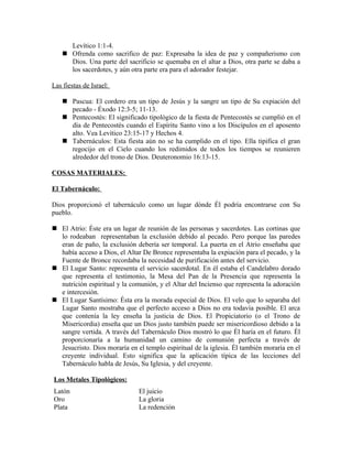 Levítico 1:1-4.
     Ofrenda como sacrifico de paz: Expresaba la idea de paz y compañerismo con
      Dios. Una parte del sacrificio se quemaba en el altar a Dios, otra parte se daba a
      los sacerdotes, y aún otra parte era para el adorador festejar.

Las fiestas de Israel:

     Pascua: El cordero era un tipo de Jesús y la sangre un tipo de Su expiación del
      pecado - Éxodo 12:3-5; 11-13.
     Pentecostés: El significado tipológico de la fiesta de Pentecostés se cumplió en el
      día de Pentecostés cuando el Espíritu Santo vino a los Discípulos en el aposento
      alto. Vea Levítico 23:15-17 y Hechos 4.
     Tabernáculos: Esta fiesta aún no se ha cumplido en el tipo. Ella tipifica el gran
      regocijo en el Cielo cuando los redimidos de todos los tiempos se reunieren
      alrededor del trono de Dios. Deuteronomio 16:13-15.

COSAS MATERIALES:

El Tabernáculo:

Dios proporcionó el tabernáculo como un lugar dónde Él podría encontrarse con Su
pueblo.

 El Atrio: Éste era un lugar de reunión de las personas y sacerdotes. Las cortinas que
  lo rodeaban representaban la exclusión debido al pecado. Pero porque las paredes
  eran de paño, la exclusión debería ser temporal. La puerta en el Atrio enseñaba que
  había acceso a Dios, el Altar De Bronce representaba la expiación para el pecado, y la
  Fuente de Bronce recordaba la necesidad de purificación antes del servicio.
 El Lugar Santo: representa el servicio sacerdotal. En él estaba el Candelabro dorado
  que representa el testimonio, la Mesa del Pan de la Presencia que representa la
  nutrición espiritual y la comunión, y el Altar del Incienso que representa la adoración
  e intercesión.
 El Lugar Santísimo: Ésta era la morada especial de Dios. El velo que lo separaba del
  Lugar Santo mostraba que el perfecto acceso a Dios no era todavía posible. El arca
  que contenía la ley enseña la justicia de Dios. El Propiciatorio (o el Trono de
  Misericordia) enseña que un Dios justo también puede ser misericordioso debido a la
  sangre vertida. A través del Tabernáculo Dios mostró lo que Él haría en el futuro. Él
  proporcionaría a la humanidad un camino de comunión perfecta a través de
  Jesucristo. Dios moraría en el templo espiritual de la iglesia. Él también moraría en el
  creyente individual. Esto significa que la aplicación típica de las lecciones del
  Tabernáculo habla de Jesús, Su Iglesia, y del creyente.

Los Metales Tipológicos:
Latón                          El juicio
Oro                            La gloria
Plata                          La redención
 