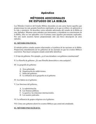 Apéndice

                     MÉTODOS ADICIONALES
                    DE ESTUDIO DE LA BIBLIA
Los Métodos Creativos del Estudio Bíblico discutidos en este curso fueron aquellos que
proporcionan los más grandes beneficios espirituales en lo que se refiere a la aplicación a
la vida y ministerio. Se describen varios métodos adicionales del estudio de la Biblia en
este Apéndice. Mientras estos métodos son interesantes y extenderán su conocimiento de
la Biblia, ellos no son aplicables vivir Cristiano como aquellos previamente explicados.
Por esta razón nosotros hemos proporcionado sólo una breve descripción de estos
métodos.

EL MÉTODO POLÍTICO:

El método político estudia asuntos relacionados a la política de las naciones en la Biblia.
Proporciona entendimiento de los gobiernos de las naciones en que los eventos Bíblicos
ocurrieron. Para hacer semejante estudio usted debe identificar:

I. El tipo de gobierno: Por ejemplo, ¿es él una dictadura o un gobierno constitucional?

II. La filosofía de gobierno: ¿Es una filosofía democrática o otra cualquier?

III. La geografía de gobierno:

       A.   Área gobernada.
       B.   Organización de subdivisiones.
       C.   Sedes del gobierno.
       D.   La influencia de la geografía en el gobierno.

IV. Los líderes en el gobierno.

V. Las funciones del gobierno.

       A.   La administración.
       B.   Las finanzas públicas.
       C.   La guerra y las relaciones internacionales.
       D.   Los asuntos judiciales.

VI. La influencia de grupos religiosos en el gobierno.

VII. Cómo este gobierno afectó los eventos Bíblicos que usted está estudiando.

EL MÉTODO PSICOLÓGICO:
 