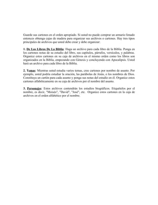 Guarde sus cartones en el orden apropiado. Si usted no puede comprar un armario limado
entonces obtenga cajas de madera para organizar sus archivos o cartones. Hay tres tipos
principales de archivos que usted debe crear y debe organizar:

1. De Los Libros De La Biblia: Haga un archivo para cada libro de la Biblia. Ponga en
los cartones notas de su estudio del libro, sus capítulos, párrafos, versículos, y palabras.
Organice estos cartones en su caja de archivos en el mismo orden como los libros son
organizados en la Biblia, empezando con Génesis y concluyendo con Apocalipsis. Usted
hará un archivo para cada libro de la Biblia.

2. Temas: Mientras usted estudia varios temas, cree cartones por nombre de asunto. Por
ejemplo, usted podría estudiar la oración, las parábolas de Jesús, o los nombres de Dios.
Constituya un cartón para cada asunto y ponga sus notas del estudio en él. Organice estos
cartones alfabéticamente en su caja de archivos por el nombre del asunto.

3. Personajes: Estos archivos contendrán los estudios biográficos. Etiquételos por el
nombre, es decir, "Moisés", "David", "José", etc. Organice estos cartones en la caja de
archivos en el orden alfabético por el nombre.
 