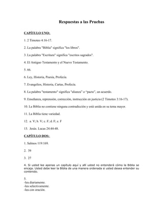 Respuestas a las Pruebas

CAPÍTULO UNO:

1. 2 Timoteo 4:16-17.

2. La palabra "Biblia" significa "los libros".

3. La palabra "Escritura" significa "escritos sagrados".

4. El Antiguo Testamento y el Nuevo Testamento.

5. 66.

6. Ley, Historia, Poesía, Profecía.

7. Evangelios, Historia, Cartas, Profecía.

8. La palabra "testamento" significa "alianza” o “pacto”, un acuerdo.

9. Enseñanza, reprensión, corrección, instrucción en justicia (2 Timoteo 3:16-17).

10. La Biblia no contiene ninguna contradicción y está unida en su tema mayor.

11. La Biblia tiene variedad.

12. a. V; b. V; c. F; d. F; e. F

13. Jesús. Lucas 24:44-48.

CAPÍTULO DOS:

1. Salmos 119:169.

2. 39

3. 27

4. Si usted lee apenas un capítulo aquí y allí usted no entenderá cómo la Biblia se
encaja. Usted debe leer la Biblia de una manera ordenada si usted desea entender su
contenido.

5.
-lea diariamente.
-lea selectivamente.
-lea con oración.
 
