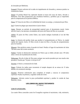 de Jerusalén por Babilonia.

Ezequiel: Primero advierte de la caída sin impedimento de Jerusalén y entonces predice su
restauración futura.

Daniel: El profeta Daniel fue capturado durante el inicio del cerco de Judá y llevado a
Babilonia. Este libro proporciona una enseñanza histórica y profética que es importante
para la comprensión de la profecía Bíblica.

Oseas: El Tema de este libro es la infidelidad de Israel, su castigo, y restauración por Dios.

Joel: Cuenta las plagas que anunciarían el juicio futuro.

Amós: Durante un periodo de prosperidad material pero el decaimiento moral, Amós
advirtió Israel y las naciones circundantes del juicio del futuro de Dios en su pecado.

Abdías: El juicio de Dios contra Edom, una nación maligna localizada al sur del Mar
Muerto.

Jonás: La historia del profeta Jonás que predicó el arrepentimiento en Nínive, la ciudad
capital del imperio Asirio. El libro revela el amor de Dios y Su plan de arrepentimiento
para los Gentiles.

Miqueas: Otra profecía contra el pecado de Israel. Predice el lugar de nacimiento de Jesús
700 años antes del evento acontecer.

Nahúm: Cuenta la destrucción inminente de Nínive que se había salvado unos 150 años
antes a través de la predicación de Jonás.

Habacuque: Revela el plan de Dios para castigar una nación pecadora por una mucho más
pecadora. Enseña que "el justo vivirá por la fe".

Zacarías: el Juicio y restauración de Judá.

Hageo: Exhorta los judíos para reconstruir el templo después de un atraso de 15 años
debido a la resistencia enemiga.

Zacarías: Posterior exhortación para completar el templo y renovar el compromiso
espiritual. Predice la primera y segunda venida de Cristo.

Malaquías: Advierte contra la poca profundidad espiritual y predice la venida de Juan
Bautista y Jesús.

                        LOS LIBROS DEL NUEVO TESTAMENTO
                                          (27 libros)

LOS EVANGELIOS:

Los cuatro libros conocidos como los Evangelios registran el nacimiento, vida, ministerio,
 