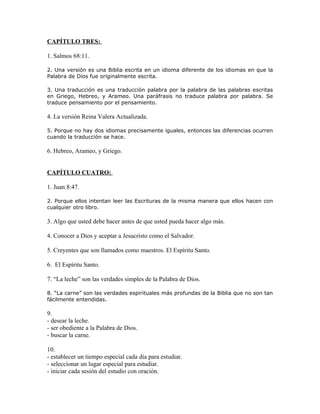 CAPÍTULO TRES:

1. Salmos 68:11.

2. Una versión es una Biblia escrita en un idioma diferente de los idiomas en que la
Palabra de Dios fue originalmente escrita.

3. Una traducción es una traducción palabra por la palabra de las palabras escritas
en Griego, Hebreo, y Arameo. Una paráfrasis no traduce palabra por palabra. Se
traduce pensamiento por el pensamiento.

4. La versión Reina Valera Actualizada.

5. Porque no hay dos idiomas precisamente iguales, entonces las diferencias ocurren
cuando la traducción se hace.

6. Hebreo, Arameo, y Griego.


CAPÍTULO CUATRO:

1. Juan 8:47.

2. Porque ellos intentan leer las Escrituras de la misma manera que ellos hacen con
cualquier otro libro.

3. Algo que usted debe hacer antes de que usted pueda hacer algo más.

4. Conocer a Dios y aceptar a Jesucristo como el Salvador.

5. Creyentes que son llamados como maestros. El Espíritu Santo.

6. El Espíritu Santo.

7. “La leche” son las verdades simples de la Palabra de Dios.

8. “La carne” son las verdades espirituales más profundas de la Biblia que no son tan
fácilmente entendidas.

9.
- desear la leche.
- ser obediente a la Palabra de Dios.
- buscar la carne.

10.
- establecer un tiempo especial cada día para estudiar.
- seleccionar un lugar especial para estudiar.
- iniciar cada sesión del estudio con oración.
 