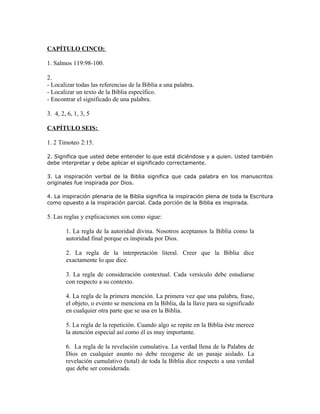CAPÍTULO CINCO:

1. Salmos 119:98-100.

2.
- Localizar todas las referencias de la Biblia a una palabra.
- Localizar un texto de la Biblia específico.
- Encontrar el significado de una palabra.

3. 4, 2, 6, 1, 3, 5

CAPÍTULO SEIS:

1. 2 Timoteo 2:15.

2. Significa que usted debe entender lo que está diciéndose y a quien. Usted también
debe interpretar y debe aplicar el significado correctamente.

3. La inspiración verbal de la Biblia significa que cada palabra en los manuscritos
originales fue inspirada por Dios.

4. La inspiración plenaria de la Biblia significa la inspiración plena de toda la Escritura
como opuesto a la inspiración parcial. Cada porción de la Biblia es inspirada.

5. Las reglas y explicaciones son como sigue:

        1. La regla de la autoridad divina. Nosotros aceptamos la Biblia como la
        autoridad final porque es inspirada por Dios.

        2. La regla de la interpretación literal. Creer que la Biblia dice
        exactamente lo que dice.

        3. La regla de consideración contextual. Cada versículo debe estudiarse
        con respecto a su contexto.

        4. La regla de la primera mención. La primera vez que una palabra, frase,
        el objeto, o evento se menciona en la Biblia, da la llave para su significado
        en cualquier otra parte que se usa en la Biblia.

        5. La regla de la repetición. Cuando algo se repite en la Biblia éste merece
        la atención especial así como él es muy importante.

        6. La regla de la revelación cumulativa. La verdad llena de la Palabra de
        Dios en cualquier asunto no debe recogerse de un pasaje aislado. La
        revelación cumulativo (total) de toda la Biblia dice respecto a una verdad
        que debe ser considerada.
 