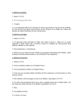 CAPÍTULO SIETE:

1. Salmo 119:152.

2. k, l, c, d, e, g, f, j, h, i, b, a

3. Cuando.

4. La arqueología bíblica es el estudio de restos encontrado en las tierras de la Biblia.
Es una ciencia que gana conocimiento de los tiempos de la Biblia por medio del
estudio de restos existentes de sus civilizaciones.

CAPÍTULO OCHO:

1. Salmos 119:144.

2. El segundo punto principal no debe venir bajo el punto I. Debe ser un punto
separado y debe indicar por el número romano II. Repase las instrucciones para
esbozar cedidas en este capítulo.

3. Horizontalmente y verticalmente.

4. Marcar es una manera de dar énfasis a los pasajes importantes de la Biblia. Usted
subraya versículos seleccionados o usa símbolos en los márgenes.

CAPÍTULO NUEVE:

1. Salmos 119:18.

2. Vea los símbolos listados en el Capítulo Nueve.

3. Vea los propósitos listados en Capítulo Nueve.

4. Cada uno que reivindica hablar la Palabra de Dios realmente no está haciendo así. Hay
maestros falsos.

5. Dios añadirá a ellos las plagas escritas en la Palabra. Apocalipsis 22:18-19.

6. Su parte será sacada del libro de la vida y quedará fuera de la ciudad santa y de
las cosas que están escritas en la Palabra. Apocalipsis 22:18-19.

7. Dios.

8. Las palabras de Dios.

9. La leche y la carne.
 