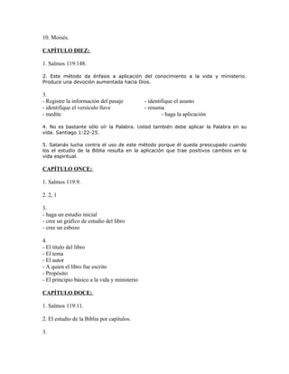 10. Moisés.

CAPÍTULO DIEZ:

1. Salmos 119:148.

2. Este método da énfasis a aplicación del conocimiento a la vida y ministerio.
Produce una devoción aumentada hacia Dios.

3.
- Registre la información del pasaje           - identifique el asunto
- identifique el versículo llave               - resuma
- medite                                               - haga la aplicación

4. No es bastante sólo oír la Palabra. Usted también debe aplicar la Palabra en su
vida. Santiago 1:22-25.

5. Satanás lucha contra el uso de este método porque él queda preocupado cuando
los el estudio de la Biblia resulta en la aplicación que trae positivos cambios en la
vida espiritual.

CAPÍTULO ONCE:

1. Salmos 119:9.

2. 2, 1

3.
- haga un estudio inicial
- cree un gráfico de estudio del libro
- cree un esbozo

4.
- El título del libro
- El tema
- El autor
- A quien el libro fue escrito
- Propósito
- El principio básico a la vida y ministerio

CAPÍTULO DOCE:

1. Salmos 119:11.

2. El estudio de la Biblia por capítulos.

3.
 