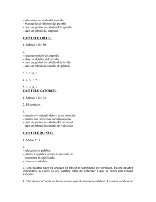 - seleccione un título del capítulo.
- Marque las divisiones del párrafo.
- cree un gráfico de estudio del capítulo.
- cree un esbozo del capítulo.

CAPÍTULO TRECE:

1. Salmos 119:130.

2.
- haga un estudio del capítulo
- observe detalles del párrafo
- cree un gráfico de estudio del párrafo
- cree un esbozo de estudio del párrafo

3. 3, 2, 4, 1

4. 4, 5, 1, 2, 3,

5. 3, 2, 4, 1
CAPÍTULO CATORCE:

1. Salmos 119:172.

2. El contexto.

3.
- estudie el versículo dentro de su contexto
- estudie los versículos correlacionados
- cree un gráfico de estudio del versículo
- cree un esbozo de estudio del versículo

CAPÍTULO QUINCE:

1. Mateo 5:18.

2.
- seleccione la palabra.
- estudie la palabra dentro de su contexto.
- determine el significado.
- resuma su estudio.

3. Una palabra llave es una que es básica al significado del versículo. Es una palabra
importante. A veces es una palabra difícil de entender o que se repite con énfasis
especial.

4. "Temperancia" sería un bueno asunto para el estudio de palabras. Las otras palabras no
 