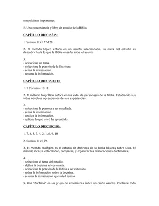 son palabras importantes.

5. Una concordancia y libro de estudio de la Biblia.

CAPÍTULO DIECISÉIS:

1. Salmos 119:127-128.

2. El método tópico enfoca en un asunto seleccionado. La meta del estudio es
descubrir toda lo que la Biblia enseña sobre el asunto.

3.
- seleccione un tema.
- seleccione la porción de la Escritura.
- reúna la información.
- resuma la información.

CAPÍTULO DIECISIETE:

1. 1 Corintios 10:11.

2. El método biográfico enfoca en las vidas de personajes de la Biblia. Estudiando sus
vidas nosotros aprendemos de sus experiencias.

3.
- seleccione la persona a ser estudiada.
- reúna la información.
- analice la información.
- aplique lo que usted ha aprendido.

CAPÍTULO DIECIOCHO:

1. 7, 8, 5, 3, 4, 2, 1, 6, 9, 10

2. Salmos 119:129.

3. El método teológico es el estudio de doctrinas de la Biblia básicas sobre Dios. El
método incluye coleccionar, comparar, y organizar las declaraciones doctrinales.

4.
- seleccione el tema del estudio.
- defina la doctrina seleccionada.
- seleccione la porción de la Biblia a ser estudiada.
- reúna la información sobre la doctrina.
- resuma la información que usted reunió.

5. Una "doctrina" es un grupo de enseñanzas sobre un cierto asunto. Contiene todo
 