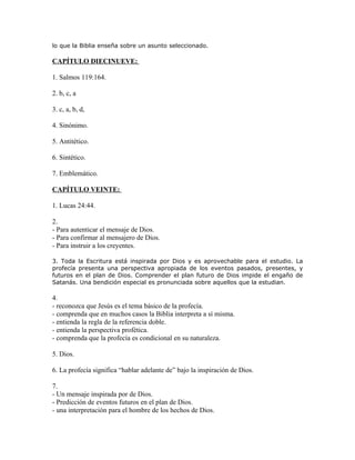 lo que la Biblia enseña sobre un asunto seleccionado.

CAPÍTULO DIECINUEVE:

1. Salmos 119:164.

2. b, c, a

3. c, a, b, d,

4. Sinónimo.

5. Antitético.

6. Sintético.

7. Emblemático.

CAPÍTULO VEINTE:

1. Lucas 24:44.

2.
- Para autenticar el mensaje de Dios.
- Para confirmar al mensajero de Dios.
- Para instruir a los creyentes.

3. Toda la Escritura está inspirada por Dios y es aprovechable para el estudio. La
profecía presenta una perspectiva apropiada de los eventos pasados, presentes, y
futuros en el plan de Dios. Comprender el plan futuro de Dios impide el engaño de
Satanás. Una bendición especial es pronunciada sobre aquellos que la estudian.

4.
- reconozca que Jesús es el tema básico de la profecía.
- comprenda que en muchos casos la Biblia interpreta a sí misma.
- entienda la regla de la referencia doble.
- entienda la perspectiva profética.
- comprenda que la profecía es condicional en su naturaleza.

5. Dios.

6. La profecía significa “hablar adelante de” bajo la inspiración de Dios.

7.
- Un mensaje inspirada por de Dios.
- Predicción de eventos futuros en el plan de Dios.
- una interpretación para el hombre de los hechos de Dios.
 
