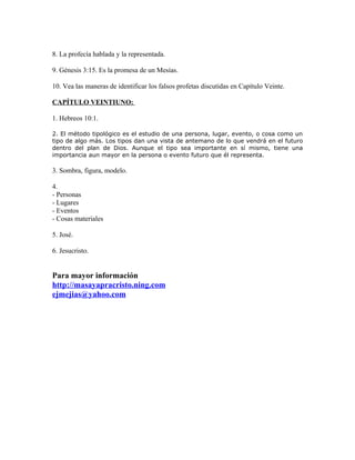 8. La profecía hablada y la representada.

9. Génesis 3:15. Es la promesa de un Mesías.

10. Vea las maneras de identificar los falsos profetas discutidas en Capítulo Veinte.

CAPÍTULO VEINTIUNO:

1. Hebreos 10:1.

2. El método tipológico es el estudio de una persona, lugar, evento, o cosa como un
tipo de algo más. Los tipos dan una vista de antemano de lo que vendrá en el futuro
dentro del plan de Dios. Aunque el tipo sea importante en sí mismo, tiene una
importancia aun mayor en la persona o evento futuro que él representa.

3. Sombra, figura, modelo.

4.
- Personas
- Lugares
- Eventos
- Cosas materiales

5. José.

6. Jesucristo.


Para mayor información
http://masayapracristo.ning.com
ejmejias@yahoo.com
 