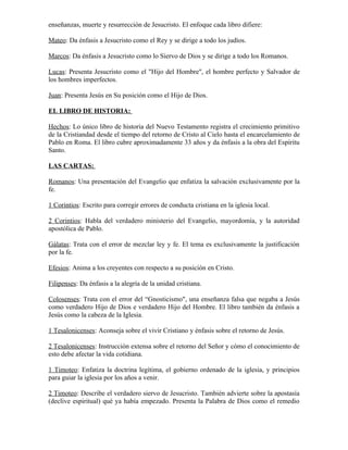 enseñanzas, muerte y resurrección de Jesucristo. El enfoque cada libro difiere:

Mateo: Da énfasis a Jesucristo como el Rey y se dirige a todo los judíos.

Marcos: Da énfasis a Jesucristo como lo Siervo de Dios y se dirige a todo los Romanos.

Lucas: Presenta Jesucristo como el "Hijo del Hombre", el hombre perfecto y Salvador de
los hombres imperfectos.

Juan: Presenta Jesús en Su posición como el Hijo de Dios.

EL LIBRO DE HISTORIA:

Hechos: Lo único libro de historia del Nuevo Testamento registra el crecimiento primitivo
de la Cristiandad desde el tiempo del retorno de Cristo al Cielo hasta el encarcelamiento de
Pablo en Roma. El libro cubre aproximadamente 33 años y da énfasis a la obra del Espíritu
Santo.

LAS CARTAS:

Romanos: Una presentación del Evangelio que enfatiza la salvación exclusivamente por la
fe.

1 Corintios: Escrito para corregir errores de conducta cristiana en la iglesia local.

2 Corintios: Habla del verdadero ministerio del Evangelio, mayordomía, y la autoridad
apostólica de Pablo.

Gálatas: Trata con el error de mezclar ley y fe. El tema es exclusivamente la justificación
por la fe.

Efesios: Anima a los creyentes con respecto a su posición en Cristo.

Filipenses: Da énfasis a la alegría de la unidad cristiana.

Colosenses: Trata con el error del “Gnosticismo", una enseñanza falsa que negaba a Jesús
como verdadero Hijo de Dios e verdadero Hijo del Hombre. El libro también da énfasis a
Jesús como la cabeza de la Iglesia.

1 Tesalonicenses: Aconseja sobre el vivir Cristiano y énfasis sobre el retorno de Jesús.

2 Tesalonicenses: Instrucción extensa sobre el retorno del Señor y cómo el conocimiento de
esto debe afectar la vida cotidiana.

1 Timoteo: Enfatiza la doctrina legítima, el gobierno ordenado de la iglesia, y principios
para guiar la iglesia por los años a venir.

2 Timoteo: Describe el verdadero siervo de Jesucristo. También advierte sobre la apostasía
(declive espiritual) qué ya había empezado. Presenta la Palabra de Dios como el remedio
 