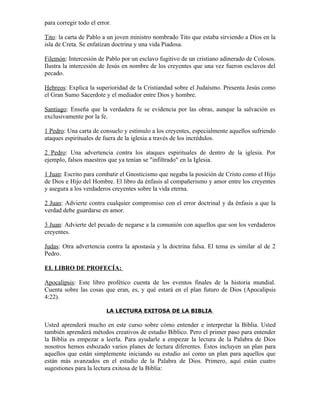 para corregir todo el error.

Tito: la carta de Pablo a un joven ministro nombrado Tito que estaba sirviendo a Dios en la
isla de Creta. Se enfatizan doctrina y una vida Piadosa.

Filemón: Intercesión de Pablo por un esclavo fugitivo de un cristiano adinerado de Colosos.
Ilustra la intercesión de Jesús en nombre de los creyentes que una vez fueron esclavos del
pecado.

Hebreos: Explica la superioridad de la Cristiandad sobre el Judaísmo. Presenta Jesús como
el Gran Sumo Sacerdote y el mediador entre Dios y hombre.

Santiago: Enseña que la verdadera fe se evidencia por las obras, aunque la salvación es
exclusivamente por la fe.

1 Pedro: Una carta de consuelo y estímulo a los creyentes, especialmente aquellos sufriendo
ataques espirituales de fuera de la iglesia a través de los incrédulos.

2 Pedro: Una advertencia contra los ataques espirituales de dentro de la iglesia. Por
ejemplo, falsos maestros que ya tenían se "infiltrado" en la Iglesia.

1 Juan: Escrito para combatir el Gnosticismo que negaba la posición de Cristo como el Hijo
de Dios e Hijo del Hombre. El libro da énfasis al compañerismo y amor entre los creyentes
y asegura a los verdaderos creyentes sobre la vida eterna.

2 Juan: Advierte contra cualquier compromiso con el error doctrinal y da énfasis a que la
verdad debe guardarse en amor.

3 Juan: Advierte del pecado de negarse a la comunión con aquellos que son los verdaderos
creyentes.

Judas: Otra advertencia contra la apostasía y la doctrina falsa. El tema es similar al de 2
Pedro.

EL LIBRO DE PROFECÍA:

Apocalipsis: Este libro profético cuenta de los eventos finales de la historia mundial.
Cuenta sobre las cosas que eran, es, y qué estará en el plan futuro de Dios (Apocalipsis
4:22).

                          LA LECTURA EXITOSA DE LA BIBLIA

Usted aprenderá mucho en este curso sobre cómo entender e interpretar la Biblia. Usted
también aprenderá métodos creativos de estudio Bíblico. Pero el primer paso para entender
la Biblia es empezar a leerla. Para ayudarle a empezar la lectura de la Palabra de Dios
nosotros hemos esbozado varios planes de lectura diferentes. Éstos incluyen un plan para
aquellos que están simplemente iniciando su estudio así como un plan para aquellos que
están más avanzados en el estudio de la Palabra de Dios. Primero, aquí están cuatro
sugestiones para la lectura exitosa de la Biblia:
 