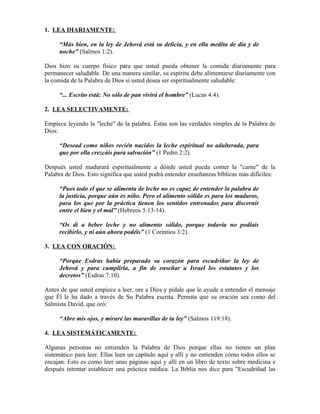1. LEA DIARIAMENTE:

     “Más bien, en la ley de Jehová está su delicia, y en ella medita de día y de
     noche” (Salmos 1:2).

Dios hizo su cuerpo físico para que usted pueda obtener la comida diariamente para
permanecer saludable. De una manera similar, su espíritu debe alimentarse diariamente con
la comida de la Palabra de Dios si usted desea ser espiritualmente saludable:

     “... Escrito está: No sólo de pan vivirá el hombre” (Lucas 4:4).

2. LEA SELECTIVAMENTE:

Empiece leyendo la "leche" de la palabra. Éstas son las verdades simples de la Palabra de
Dios:

     “Desead como niños recién nacidos la leche espiritual no adulterada, para
     que por ella crezcáis para salvación” (1 Pedro 2:2).

Después usted madurará espiritualmente a dónde usted pueda comer la "carne" de la
Palabra de Dios. Esto significa que usted podrá entender enseñanzas bíblicas más difíciles:

     “Pues todo el que se alimenta de leche no es capaz de entender la palabra de
     la justicia, porque aún es niño. Pero el alimento sólido es para los maduros,
     para los que por la práctica tienen los sentidos entrenados para discernir
     entre el bien y el mal” (Hebreos 5:13-14).

     “Os di a beber leche y no alimento sólido, porque todavía no podíais
     recibirlo, y ni aún ahora podéis” (1 Corintios 3:2).

3. LEA CON ORACIÓN:

     “Porque Esdras había preparado su corazón para escudriñar la ley de
     Jehová y para cumplirla, a fin de enseñar a Israel los estatutos y los
     decretos” (Esdras 7:10).

Antes de que usted empiece a leer, ore a Dios y pídale que le ayude a entender el mensaje
que Él le ha dado a través de Su Palabra escrita. Permita que su oración sea como del
Salmista David, que oró:

     “Abre mis ojos, y miraré las maravillas de tu ley” (Salmos 119:18).

4. LEA SISTEMÁTICAMENTE:

Algunas personas no entienden la Palabra de Dios porque ellas no tienen un plan
sistemático para leer. Ellas leen un capítulo aquí y allí y no entienden cómo todos ellos se
encajan. Esto es como leer unas páginas aquí y allí en un libro de texto sobre medicina e
después intentar establecer una práctica médica. La Biblia nos dice para "Escudriñad las
 