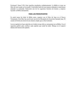 Escrituras" (Juan 5:39). Esto significa estudiarlas cuidadosamente. La Biblia es como un
libro de texto usado en la escuela. Usted debe leerlo de una manera ordenada si usted desea
entender su contenido. Seleccione uno de los siguientes horarios de lectura y empiece
leyendo su Biblia diariamente.

                              PARA LOS PRINCIPIANTES

Si usted nunca ha leído la Biblia antes, empiece con el libro de Juan en el Nuevo
Testamento. Este libro fue escrito por uno de los Discípulos de Jesucristo llamado Juan. Él
cuenta la historia de Jesús de una manera simple que es fácil entender.

Lea un capítulo en Juan cada día en el orden en que ellos se encuentran en su Biblia. Use el
siguiente gráfico para verificar cada capítulo que usted ha leído. Marque en el espacio
delante del número del capítulo.
 