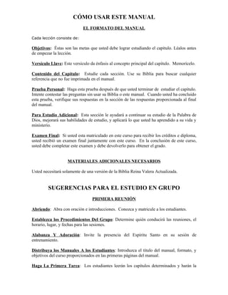 CÓMO USAR ESTE MANUAL
                            EL FORMATO DEL MANUAL

Cada lección consiste de:

Objetivos: Éstas son las metas que usted debe lograr estudiando el capítulo. Léalos antes
de empezar la lección.

Versículo Llave: Este versículo da énfasis al concepto principal del capítulo. Memorícelo.

Contenido del Capítulo: Estudie cada sección. Use su Biblia para buscar cualquier
referencia que no fue imprimada en el manual.

Prueba Personal: Haga esta prueba después de que usted terminar de estudiar el capítulo.
Intente contestar las preguntas sin usar su Biblia o este manual. Cuando usted ha concluido
esta prueba, verifique sus respuestas en la sección de las respuestas proporcionada al final
del manual.

Para Estudio Adicional: Esta sección le ayudará a continuar su estudio de la Palabra de
Dios, mejorará sus habilidades de estudio, y aplicará lo que usted ha aprendido a su vida y
ministerio.

Examen Final: Si usted esta matriculado en este curso para recibir los créditos e diploma,
usted recibió un examen final juntamente con este curso. En la conclusión de este curso,
usted debe completar este examen y debe devolverlo para obtener el grado.


                    MATERIALES ADICIONALES NECESARIOS

Usted necesitará solamente de una versión de la Biblia Reina Valera Actualizada.


         SUGERENCIAS PARA EL ESTUDIO EN GRUPO
                                 PRIMERA REUNIÓN

Abriendo: Abra con oración e introducciones. Conozca y matricule a los estudiantes.

Establezca los Procedimientos Del Grupo: Determine quién conducirá las reuniones, el
horario, lugar, y fechas para las sesiones.

Alabanza Y Adoración: Invite la presencia del Espíritu Santo en su sesión de
entrenamiento.

Distribuya los Manuales A los Estudiantes: Introduzca el título del manual, formato, y
objetivos del curso proporcionados en las primeras páginas del manual.

Haga La Primera Tarea: Los estudiantes leerán los capítulos determinados y harán la
 