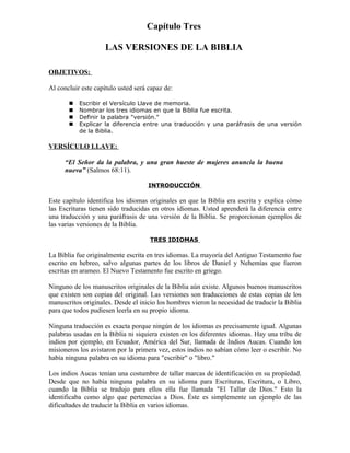 Capítulo Tres

                     LAS VERSIONES DE LA BIBLIA

OBJETIVOS:

Al concluir este capítulo usted será capaz de:

          Escribir el Versículo Llave de memoria.
          Nombrar los tres idiomas en que la Biblia fue escrita.
          Definir la palabra "versión."
          Explicar la diferencia entre una traducción y una paráfrasis de una versión
           de la Biblia.

VERSÍCULO LLAVE:

      “El Señor da la palabra, y una gran hueste de mujeres anuncia la buena
      nueva” (Salmos 68:11).

                                     INTRODUCCIÓN

Este capítulo identifica los idiomas originales en que la Biblia era escrita y explica cómo
las Escrituras tienen sido traducidas en otros idiomas. Usted aprenderá la diferencia entre
una traducción y una paráfrasis de una versión de la Biblia. Se proporcionan ejemplos de
las varias versiones de la Biblia.

                                     TRES IDIOMAS

La Biblia fue originalmente escrita en tres idiomas. La mayoría del Antiguo Testamento fue
escrito en hebreo, salvo algunas partes de los libros de Daniel y Nehemías que fueron
escritas en arameo. El Nuevo Testamento fue escrito en griego.

Ninguno de los manuscritos originales de la Biblia aún existe. Algunos buenos manuscritos
que existen son copias del original. Las versiones son traducciones de estas copias de los
manuscritos originales. Desde el inicio los hombres vieron la necesidad de traducir la Biblia
para que todos pudiesen leerla en su propio idioma.

Ninguna traducción es exacta porque ningún de los idiomas es precisamente igual. Algunas
palabras usadas en la Biblia ni siquiera existen en los diferentes idiomas. Hay una tribu de
indios por ejemplo, en Ecuador, América del Sur, llamada de Indios Aucas. Cuando los
misioneros los avistaron por la primera vez, estos indios no sabían cómo leer o escribir. No
había ninguna palabra en su idioma para "escribir" o "libro."

Los indios Aucas tenían una costumbre de tallar marcas de identificación en su propiedad.
Desde que no había ninguna palabra en su idioma para Escrituras, Escritura, o Libro,
cuando la Biblia se tradujo para ellos ella fue llamada "El Tallar de Dios." Esto la
identificaba como algo que pertenecías a Dios. Éste es simplemente un ejemplo de las
dificultades de traducir la Biblia en varios idiomas.
 