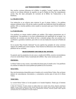 LAS TRADUCCIONES Y PARÁFRASIS

Hay muchas versiones diferentes de la Biblia. La palabra "versión" significa una Biblia
escrita en un idioma diferente de aquellos en que la Palabra de Dios fue originalmente
escrita. Hay dos tipos principales de versiones de la Biblia: las Traducciones y las
Paráfrasis.

LA TRADUCCIÓN:

Una traducción es un esfuerzo para expresar lo que el griego, hebreo, y las palabras
arameas realmente dicen. Ella da tan cuanto es posible una traducción literal de palabra por
palabra. Sólo se insertan palabras extras cuando es necesario para que el lector entienda el
significado.

LA PARÁFRASIS:

Una paráfrasis no intenta traducir palabra por palabra. Ella traduce pensamiento por el
pensamiento. Una paráfrasis es un nuevo planteamiento del significado de un pasaje. Las
paráfrasis de versiones son más fáciles de leer y entender porque ellas son escritas en el
vocabulario y gramática modernos, pero ellos no son una traducción exacta de la Palabra de
Dios.

En la sección "Para Estudio Adicional" de este capítulo hay ejemplos de varias versiones
inglesas de la Biblia para usted comparar. Éstas ilustran las diferencias entre traducciones y
paráfrasis de las versiones.

                      SELECCIONANDO UNA BIBLIA DEL ESTUDIO

En general, para los propósitos de este curso y estudio de la Biblia, nosotros recomendamos
el uso de versión Reina Valera Actualizada de la Biblia1. Hay varias razones para esto:

PRIMERO:

La Reina Valera es muy exacta y una traducción buena para el estudio serio. Una paráfrasis
no contiene la traducción exacta palabra-por-palabra de las Escrituras.

SEGUNDO:

Hay más herramientas disponibles para el estudio en la versión Reina Valera. Hay un bueno
número de concordancias, diccionarios, y comentarios escritos para el texto de la Reina
Valera.

TERCERO:

La versión Reina Valera es la más popular en el mundo hispánico. Desde que el Instituto

1  Nota Del Traductor: El texto original en Inglés habla de la versión King James. Nosotros intentamos
adaptar lo que el texto original de este manual decía de esta versión para la versión Reina Valera. Pero
nosotros reconocemos que algunas cosas no son exactamente similares, entonces pueden haber algunas
contradicciones con la realidad en el mundo hispánico.
 