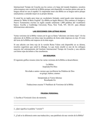 Internacional Tiempo de Cosecha usa los cursos a lo largo del mundo hispánico, nosotros
seleccionamos esta versión de la Biblia porque está disponible en muchos países aún que la
lengua oficial no sea el español. Es importante tener una Biblia en su lengua nativa porque
usted piensa y entiende mejor en su propio idioma.

Si usted lee en inglés pero tiene un vocabulario limitado, usted puede estar interesado en
obtener la "Bible in Basic English” (La Biblia en Inglés Básico). Ella contiene el Antiguo y
Nuevo Testamentos escritos en inglés usando solamente 1,000 palabras del vocabulario
básico. Escriba a Cambridge University Press, New York, NY, EE.UU. para obtener
informaciones adicionales.

                         LAS EDICIONES CON LETRAS ROJAS

Varias versiones de la Biblia vienen con lo que se llama "ediciones con letras rojas". En las
ediciones de la Biblia con letras rojas las palabras de Jesús están impresas en rojo. El resto
del texto de la Biblia está impreso en la tinta negra.

Si una edición con letra roja de la versión Reina Valera está disponible en su idioma,
nosotros sugerimos que usted la obtenga. Lo que Jesús enseñó es uno de los enfoques
mayores del entrenamiento del Instituto Internacional Tiempo de Cosecha y una edición
con letras rojas da énfasis a Sus enseñanzas.

                                      UN RESUMEN

El siguiente gráfico resume cómo las varias versiones de la Biblia se desarrollaron:

                                         La Biblia:
                                     Inspirada Por Dios

               Revelada a santos varones que escribieron las Palabras de Dios
                                 en griego, hebreo, arameo

                               Interpretada en Varios Idiomas
                                       Resultando En

                Traducciones exactas Y Paráfrasis de Versiones de la Biblia



                                   PRUEBA PERSONAL

1. Escriba el Versículo Llave de memoria.
_________________________________________________________________________
_________________________________________________________________________
_____________________________________________________________

2. ¿Qué significa la palabra "versión"?
_____________________________________________________________________

3. ¿Cuál es la diferencia entre una traducción y una paráfrasis de una versión de la Biblia?
 