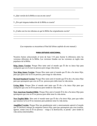 _________________________________________________________________________
_________________________________________________________________


4. ¿Qué versión de la Biblia se usa en este curso?
_____________________________________________________________________

5. ¿Por qué ninguna traducción de la Biblia es exacta?
_________________________________________________________________________
_________________________________________________________________

6. ¿Cuáles son los tres idiomas en qué la Biblia fue originalmente escrita?
_________________________________________________________________________
_________________________________________________________________________
_____________________________________________________________



        (Las respuestas se encuentran al final del último capítulo de este manual.)


                             PARA ESTUDIO ADICIONAL

Nosotros hemos seleccionado el texto de Juan 3:16 para ilustrar la diferencia entre las
versiones diferentes de la Biblia. Las versiones listadas son las versiones en inglés más
populares de la Biblia.

King James Version: Porque Dios tanto amó el mundo que Él dio su único hijo para
cualquiera que en él creer no perezca pero tenga vida eterna.

New King James Version: Porque Dios tanto amó el mundo que Él dio a Su único Hijo,
para que quien cree en Él no perezca, pero tenga la vida eterna.

Revised Standard Version: Porque Dios tanto amó el mundo que Él le dio a Su único Hijo
para que quienquiera que cree en Él no perezca pero debe tener la vida eterna.

Living Bible: Porque Dios el mundo amó tanto que Él dio a Su único Hijo para que
cualquiera que cree en Él no perezca pero tendrá la vida eterna.

New American Standard Bible: Porque Dios amó el mundo Él le dio a Su único Hijo para
quienquiera que cree en Él no perezca pero debe tener la vida eterna.

New English Bible: Dios amó el mundo tanto que Él dio a Su único Hijo, para que todos
que tenemos la fe en Él no muramos pero podemos tener la vida eterna.

Amplified Versión: Porque Dios tan grandemente amó y amorosamente apreció el mundo
que Él (incluso) entregó Su unigénito (único) Hijo, para que quienquiera que crea (confiar,
agarrar, contar con) en Él no perezca – venga a la destrucción, se pierda - pero tendrá la
vida eterna (interminable).
 
