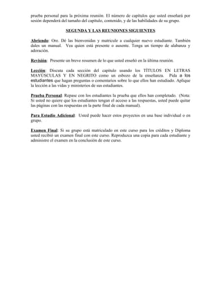 prueba personal para la próxima reunión. El número de capítulos que usted enseñará por
sesión dependerá del tamaño del capítulo, contenido, y de las habilidades de su grupo.

                    SEGUNDA Y LAS REUNIONES SIGUIENTES

Abriendo: Ore. Dé las bienvenidas y matricule a cualquier nuevo estudiante. También
dales un manual. Vea quien está presente o ausente. Tenga un tiempo de alabanza y
adoración.

Revisión: Presente un breve resumen de lo que usted enseñó en la última reunión.

Lección: Discuta cada sección del capítulo usando los TÍTULOS EN LETRAS
MAYÚSCULAS Y EN NEGRITO como un esbozo de la enseñanza. Pida a los
estudiantes que hagan preguntas o comentarios sobre lo que ellos han estudiado. Aplique
la lección a las vidas y ministerios de sus estudiantes.

Prueba Personal: Repase con los estudiantes la prueba que ellos han completado. (Nota:
Si usted no quiere que los estudiantes tengan el acceso a las respuestas, usted puede quitar
las páginas con las respuestas en la parte final de cada manual).

Para Estudio Adicional: Usted puede hacer estos proyectos en una base individual o en
grupo.

Examen Final: Si su grupo está matriculado en este curso para los créditos y Diploma
usted recibió un examen final con este curso. Reproduzca una copia para cada estudiante y
administre el examen en la conclusión de este curso.
 