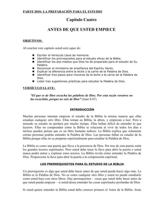 PARTE DOS: LA PREPARACIÓN PARA EL ESTUDIO

                                  Capítulo Cuatro

                   ANTES DE QUE USTED EMPIECE

OBJETIVOS:

Al concluir este capítulo usted será capaz de:

          Escribir el Versículo Llave de memoria.
          Identificar los prerrequisitos para el estudio eficaz de la Biblia.
          Identificar los dos medios que Dios ha de preparado para el estudio de Su
           Palabra.
          Reconocer el ministerio de enseñanza del Espíritu Santo.
          Explicar la diferencia entre la leche y la carne de la Palabra de Dios.
          Identificar tres pasos para moverse de la leche a la carne de la Palabra de
           Dios.
          Listar tres sugestiones prácticas para estudiar la Palabra de Dios.

VERSÍCULO LLAVE:

      “El que es de Dios escucha las palabras de Dios. Por esta razón vosotros no
      las escucháis, porque no sois de Dios” (Juan 8:47).


                                     INTRODUCCIÓN

Muchas personas intentan empezar el estudio de la Biblia la misma manera que ellas
estudian cualquier otro libro. Ellas toman su Biblia, la abren, y empiezan a leer. Pero a
menudo su estudio no perdura por mucho tiempo. Ellas hallan difícil de entender lo que
leyeron. Ellas no comprenden cómo la Biblia se relaciona al vivir de todos los días e
incluso pueden pensar que es un libro bastante tedioso. La Biblia explica que solamente
ciertas personas podrán entender la Palabra de Dios. Las personas fallan en estudio de la
Biblia porque ellas no se preparan espiritualmente para estudiar la Palabra de Dios.

La Biblia es como una puerta que lleva a la presencia de Dios. Por tras de esta puerta están
los grandes tesoros espirituales. Pero usted debe tener la llave para abrir la puerta o usted
nunca podrá entrar y explorar estos tesoros. La Biblia revela cómo entender la Palabra de
Dios. Proporciona la llave para abrir la puerta a la comprensión espiritual.

             LOS PRERREQUISITOS PARA EL ESTUDIO DE LA BIBLIA

Un prerrequisito es algo que usted debe hacer antes de que usted pueda hacer algo más. La
Biblia es la Palabra de Dios. No es como cualquier otro libro y usted no puede estudiarlo
como usted hace con otros libros. Hay prerrequisitos – cosas que usted debe hacer antes de
que usted pueda empezar – si usted desea entender las cosas espirituales profundas de Dios.

Si usted quiere entender la Biblia usted debe conocer primero el Autor de la Biblia. Jesús
 