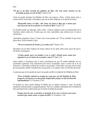 dijo:

“El que es de Dios escucha las palabras de Dios. Por esta razón vosotros no las
   escucháis, porque no sois de Dios” (Juan 8:47).

Usted no puede entender las Palabras de Dios sin conocer a Dios. ¿Cómo usted viene a
conocer Dios? Jesús dijo a Nicodemo, que era un líder religioso en la nación de Israel:

        “Respondió Jesús y le dijo: --De cierto, de cierto te digo que a menos que
        uno nazca de nuevo no puede ver el reino de Dios” (Juan 3:3).

Un hombre puede ser educado, sabio, culto, e incluso religioso, pero la comprensión de la
Escritura estará oculta de él hasta que sus ojos espirituales sean abiertos por el nuevo
nacimiento.

¿Nicodemo preguntó a Jesús, "Cómo estas cosas pueden ser?" Él no entendió lo que Jesús
quiso decir. Jesús contestó y dijo:

        “Tú eres el maestro de Israel, ¿y no sabes esto?” (Juan 3:10).

Nicodemo era un líder religioso de Israel, todavía él no sabía sobre cómo nacer de nuevo.
De hecho, él preguntó. . .

        “¿Cómo puede nacer un hombre si ya es viejo? ¿Puede acaso entrar por
        segunda vez en el vientre de su madre y nacer?” (Juan 3:4).

Jesús explicó a Nicodemo que el nuevo nacimiento de que Él estaba hablando era un
nacimiento espiritual. Esta experiencia del nuevo nacimiento viene a través de la fe en
Jesucristo. Usted debe confesar que usted es un pecador. Usted debe creer que Jesús murió
por sus pecados, pedirle el perdón por sus pecados, y lo aceptar como su Salvador personal.

La persona que no ha nacido de nuevo no puede recibir la verdad de las Palabras de Dios:

        “Pero el hombre natural no acepta las cosas que son del Espíritu de Dios,
        porque le son locura; y no las puede comprender, porque se han de discernir
        espiritualmente” (1 Corintios 2:14).

El hombre no salvo puede admirar la Biblia por su belleza literaria y valor. Él puede
estudiarla históricamente o geográficamente. Pero las verdades espirituales de la Palabra de
Dios permanecerán ocultas hasta que él reciba el perdón de pecado:

        Porque para los que se pierden, el mensaje de la cruz es locura; pero para
        nosotros que somos salvos, es poder de Dios” (1 Corintios 1:18).
 