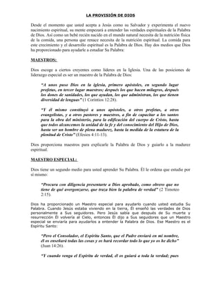 LA PROVISIÓN DE DIOS

Desde el momento que usted acepta a Jesús como su Salvador y experimenta el nuevo
nacimiento espiritual, su mente empezará a entender las verdades espirituales de la Palabra
de Dios. Así como un bebé recién nacido en el mundo natural necesita de la nutrición física
de la comida, una persona que renace necesita de la nutrición espiritual. La comida para
este crecimiento y el desarrollo espiritual es la Palabra de Dios. Hay dos medios que Dios
ha proporcionado para ayudarle a estudiar Su Palabra:

MAESTROS:

Dios escoge a ciertos creyentes como líderes en la Iglesia. Una de las posiciones de
liderazgo especial es ser un maestro de la Palabra de Dios:

     “A unos puso Dios en la iglesia, primero apóstoles, en segundo lugar
     profetas, en tercer lugar maestros; después los que hacen milagros, después
     los dones de sanidades, los que ayudan, los que administran, los que tienen
     diversidad de lenguas” (1 Corintios 12:28).

     “Y él mismo constituyó a unos apóstoles, a otros profetas, a otros
     evangelistas, y a otros pastores y maestros, a fin de capacitar a los santos
     para la obra del ministerio, para la edificación del cuerpo de Cristo, hasta
     que todos alcancemos la unidad de la fe y del conocimiento del Hijo de Dios,
     hasta ser un hombre de plena madurez, hasta la medida de la estatura de la
     plenitud de Cristo” (Efesios 4:11-13).

Dios proporciona maestros para explicarle la Palabra de Dios y guiarlo a la madurez
espiritual.

MAESTRO ESPECIAL:

Dios tiene un segundo medio para usted aprender Su Palabra. Él le ordena que estudie por
sí mismo:

     “Procura con diligencia presentarte a Dios aprobado, como obrero que no
     tiene de qué avergonzarse, que traza bien la palabra de verdad” (2 Timoteo
     2:15).

Dios ha proporcionado un Maestro especial para ayudarlo cuando usted estudia Su
Palabra. Cuando Jesús estaba viviendo en la tierra, Él enseñó las verdades de Dios
personalmente a Sus seguidores. Pero Jesús sabía que después de Su muerte y
resurrección Él volvería al Cielo, entonces Él dijo a Sus seguidores que un Maestro
especial se enviaría para ayudarlos a entender la Palabra de Dios. Ese Maestro es el
Espíritu Santo:

     “Pero el Consolador, el Espíritu Santo, que el Padre enviará en mi nombre,
     él os enseñará todas las cosas y os hará recordar todo lo que yo os he dicho”
     (Juan 14:26).

     “Y cuando venga el Espíritu de verdad, él os guiará a toda la verdad; pues
 