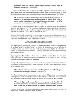 no hablará por sí solo, sino que hablará todo lo que oiga y os hará saber las
      cosas que han de venir” (Juan 16:13).

La venida del Espíritu Santo se registra en Hechos capítulo 2. Lea este capítulo en su
Biblia. Dios quiere que usted experimente este mismo llenar del Espíritu Santo 2. A través
del Espíritu Santo usted recibe una habilidad especial de Dios para entender Su Palabra:

      “Y en cuanto a vosotros, la unción que habéis recibido de él permanece en
      vosotros, y no tenéis necesidad de que alguien os enseñe. Pero, como la
      misma unción os enseña acerca de todas las cosas, y es verdadera y no falsa,
      así como os enseñó, permaneced en él” (1 Juan 2:27).

El Espíritu Santo es un poder creativo. Fue el Espíritu de Dios que sopló en el hombre el
soplo de vida (Génesis 2:7). Fue ese mismo Espíritu que levantó a Jesús de los muertos
(Romanos 8:11). Es ese poder creador del Espíritu Santo que toma el estudio ordinario y lo
convierte en el estudio CREATIVO de la Palabra de Dios.

Nosotros dijimos en la introducción a este curso que ser creativo es producir algo nuevo. La
enseñanza del Espíritu Santo produce un nuevo fluir de comprensión espiritual. El espíritu
Santo hace la Biblia nueva, fresca, y pertinente a su vida.

                           LA PALABRA DE DIOS: LECHE Y CARNE

Hay dos niveles de profundidad espiritual en la Palabra de Dios. Nosotros llamamos estos
de nivel de "leche" y nivel de "carne". La "leche" de la Palabra de Dios se refiere a las
verdades simples que incluso un niño puede entender, como el plan de salvación. La
"carne" de la Palabra de Dios se refiere a verdades espirituales más profundas que no son
tan fáciles de entender.

Algunas personas han recibido a Jesús como su Salvador y están llenas con el Espíritu
Santo, pero ellas no parecen crecer en su comprensión de la Palabra de Dios. Ellas aún
están alimentándose con la leche de la Palabra.

No hay nada errado con la leche para un bebé recién nacido en el mundo natural. Lo mismo
es verdad en el mundo espiritual. Cuando usted nace de nuevo, usted debe desear la leche
de la Palabra de Dios:

      “Desead como niños recién nacidos la leche espiritual no adulterada, para
      que por ella crezcáis para salvación” (1 Pedro 2:2).

Pero llega un tiempo en el mundo natural en que un bebé debe empezar a comer comidas
sólidas para que pueda madurar físicamente. Esto también es verdad en el mundo espiritual.
Hay un tiempo cuando usted debe cambiar de la leche de la Palabra de Dios a la carne:

      “Pues todo el que se alimenta de leche no es capaz de entender la palabra de
      la justicia, porque aún es niño. Pero el alimento sólido es para los maduros,
      para los que por la práctica tienen los sentidos entrenados para discernir

2 Si usted no ha recibido el derramamiento del Espíritu Santo, haga el pedido del curso "El Ministerio del
Espíritu Santo” al Instituto Internacional Tiempo de Cosecha.
 