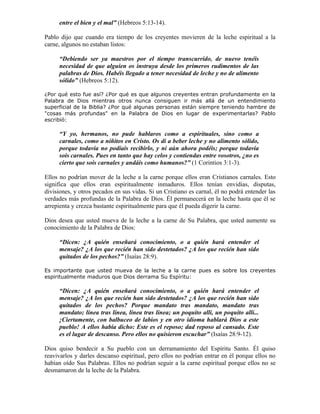 entre el bien y el mal” (Hebreos 5:13-14).

Pablo dijo que cuando era tiempo de los creyentes movieren de la leche espiritual a la
carne, algunos no estaban listos:

     “Debiendo ser ya maestros por el tiempo transcurrido, de nuevo tenéis
     necesidad de que alguien os instruya desde los primeros rudimentos de las
     palabras de Dios. Habéis llegado a tener necesidad de leche y no de alimento
     sólido” (Hebreos 5:12).

¿Por qué esto fue así? ¿Por qué es que algunos creyentes entran profundamente en la
Palabra de Dios mientras otros nunca consiguen ir más allá de un entendimiento
superficial de la Biblia? ¿Por qué algunas personas están siempre teniendo hambre de
"cosas más profundas" en la Palabra de Dios en lugar de experimentarlas? Pablo
escribió:

     “Y yo, hermanos, no pude hablaros como a espirituales, sino como a
     carnales, como a niñitos en Cristo. Os di a beber leche y no alimento sólido,
     porque todavía no podíais recibirlo, y ni aún ahora podéis; porque todavía
     sois carnales. Pues en tanto que hay celos y contiendas entre vosotros, ¿no es
     cierto que sois carnales y andáis como humanos?” (1 Corintios 3:1-3).

Ellos no podrían mover de la leche a la carne porque ellos eran Cristianos carnales. Esto
significa que ellos eran espiritualmente inmaduros. Ellos tenían envidias, disputas,
divisiones, y otros pecados en sus vidas. Si un Cristiano es carnal, él no podrá entender las
verdades más profundas de la Palabra de Dios. Él permanecerá en la leche hasta que él se
arrepienta y crezca bastante espiritualmente para que él pueda digerir la carne.

Dios desea que usted mueva de la leche a la carne de Su Palabra, que usted aumente su
conocimiento de la Palabra de Dios:

     “Dicen: ¿A quién enseñará conocimiento, o a quién hará entender el
     mensaje? ¿A los que recién han sido destetados? ¿A los que recién han sido
     quitados de los pechos?” (Isaías 28:9).

Es importante que usted mueva de la leche a la carne pues es sobre los creyentes
espiritualmente maduros que Dios derrama Su Espíritu:

     “Dicen: ¿A quién enseñará conocimiento, o a quién hará entender el
     mensaje? ¿A los que recién han sido destetados? ¿A los que recién han sido
     quitados de los pechos? Porque mandato tras mandato, mandato tras
     mandato; línea tras línea, línea tras línea; un poquito allí, un poquito allí...
     ¡Ciertamente, con balbuceo de labios y en otro idioma hablará Dios a este
     pueblo! A ellos había dicho: Este es el reposo; dad reposo al cansado. Este
     es el lugar de descanso. Pero ellos no quisieron escuchar” (Isaías 28:9-12).

Dios quiso bendecir a Su pueblo con un derramamiento del Espíritu Santo. Él quiso
reavivarlos y darles descanso espiritual, pero ellos no podrían entrar en él porque ellos no
habían oído Sus Palabras. Ellos no podrían seguir a la carne espiritual porque ellos no se
desmamaron de la leche de la Palabra.
 
