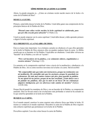 CÓMO MOVER DE LA LECHE A LA CARNE

Ahora, la grande pregunta es... ¿Cómo un cristiano recién nacido mueve de la leche a la
carne de la Palabra de Dios?

DESEE LA LECHE:

Primero, usted debe desear la leche de la Palabra. Usted debe ganar una comprensión de los
principios básicos de la Palabra de Dios:

     “Desead como niños recién nacidos la leche espiritual no adulterada, para
     que por ella crezcáis para salvación” (1 Pedro 2:2).

Usted no puede empezar con la carne espiritual. Usted debe desear y debe aprender primero
a digerir la leche espiritual.

SEA OBEDIENTE A LA PALABRA DE DIOS:

Éste es el paso más importante. Los cristianos carnales no obedecen a lo que ellos aprenden
en la leche la Palabra de Dios entonces ellos no pueden madurar hasta la carne. La Biblia
enseña que no es bastante oír Su Palabra. Usted debe ser obediente. Usted debe volverse un
"hacedor" de la Palabra y no sólo un "oyente":

     “Pero sed hacedores de la palabra, y no solamente oidores, engañándoos a
     vosotros mismos” (Santiago 1:22).

Un aumento en la comprensión espiritual viene a través de la meditación y obediencia a la
Palabra de Dios. Así es cómo nosotros movemos de la leche a la carne. David escribió:

     “He comprendido más que todos mis instructores, porque tus testimonios son
     mi meditación. He entendido más que los ancianos, porque he guardado tus
     ordenanzas. De todo mal camino contuve mis pies, para guardar tu palabra.
     No me aparté de tus juicios, porque tú me has enseñado. ¡Cuán dulces son a
     mi paladar tus palabras, más que la miel en mi boca! De tus ordenanzas
     adquiero inteligencia; por eso aborrezco todo camino de mentira” (Salmos
     119:99-104).

Porque David guardó los mandatos de Dios y era un hacedor de la Palabra, su comprensión
aumentó. Dios no llevará usted a las revelaciones más profundas si usted no ha actuado en
lo que usted ha aprendido en la leche de la Palabra.

BUSQUE LA CARNE:

En el mundo natural, masticar la carne requiere más esfuerzo físico que beber la leche. El
mismo es verdad en el mundo espiritual. Descubrir la carne de la Palabra de Dios requiere
más esfuerzo espiritual que permanecer en la leche de la Palabra.

Proverbios capítulo 2 nos dice cómo buscar la carne da Palabra:
 