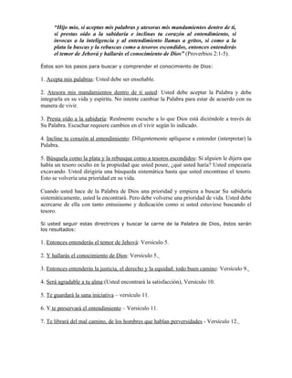 “Hijo mío, si aceptas mis palabras y atesoras mis mandamientos dentro de ti,
      si prestas oído a la sabiduría e inclinas tu corazón al entendimiento, si
      invocas a la inteligencia y al entendimiento llamas a gritos, si como a la
      plata la buscas y la rebuscas como a tesoros escondidos, entonces entenderás
      el temor de Jehová y hallarás el conocimiento de Dios” (Proverbios 2:1-5).

Éstos son los pasos para buscar y comprender el conocimiento de Dios:

1. Acepta mis palabras: Usted debe ser enseñable.

2. Atesora mis mandamientos dentro de ti usted: Usted debe aceptar la Palabra y debe
integrarla en su vida y espíritu. No intente cambiar la Palabra para estar de acuerdo con su
manera de vivir.

3. Presta oído a la sabiduría: Realmente escuche a lo que Dios está diciéndole a través de
Su Palabra. Escuchar requiere cambios en el vivir según lo indicado.

4. Incline tu corazón al entendimiento: Diligentemente aplíquese a entender (interpretar) la
Palabra.

5. Búsquela como la plata y la rebusque como a tesoros escondidos: Si alguien le dijera que
había un tesoro oculto en la propiedad que usted posee, ¿qué usted haría? Usted empezaría
excavando. Usted dirigiría una búsqueda sistemática hasta que usted encontrase el tesoro.
Esto se volvería una prioridad en su vida.

Cuando usted hace de la Palabra de Dios una prioridad y empieza a buscar Su sabiduría
sistemáticamente, usted la encontrará. Pero debe volverse una prioridad de vida. Usted debe
acercarse de ella con tanto entusiasmo y dedicación como si usted estuviese buscando el
tesoro.

Si usted seguir estas directrices y buscar la carne de la Palabra de Dios, éstos serán
los resultados:

1. Entonces entenderás el temor de Jehová: Versículo 5.

2. Y hallarás el conocimiento de Dios: Versículo 5.

3. Entonces entenderás la justicia, el derecho y la equidad: todo buen camino: Versículo 9.

4. Será agradable a tu alma:(Usted encontrará la satisfacción), Versículo 10.

5. Te guardará la sana iniciativa – versículo 11.

6. Y te preservará el entendimiento – Versículo 11.

7. Te librará del mal camino, de los hombres que hablan perversidades - Versículo 12.
 