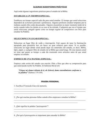 ALGUNAS SUGESTIONES PRÁCTICAS

Aquí están algunas sugestiones prácticas para el estudio de la Biblia.

ESTABLEZCA UN TIEMPO ESPECIAL:

Establezca un tiempo especial cada día para usted estudiar. El tiempo que usted selecciona
dependerá de su horario personal o preferencia. Algunos prefieren estudiar temprano por la
mañana cuando ellos están descansados. Algunos encuentran su mejor momento tarde de la
noche cuando todos los demás en su casa se ha retirado. Cualquiera que sea el tiempo que
usted selecciona, póngalo aparte como un tiempo regular de compromiso con Dios para
estudiar Su Palabra.


SELECCIONE UN LUGAR ESPECIAL:

Seleccione un lugar libre de ruido e interrupción. Esté seguro de tener la iluminación
apropiada para permitirle leer sin hacer un gran esfuerzo para mirar. Si es posible,
seleccione un lugar dónde usted pueda dejar sus materiales del estudio, es decir, Biblia,
lápiz, papel, y cualquier libro de estudio de la Biblia que usted tenga. De esta manera usted
no tiene que gastar su tiempo a cada día reuniendo estos artículos antes de que usted
empiece su estudio.

EMPIECE DE UNA MANERA ESPECIAL:

Empiece cada sesión del estudio con oración. Pida a Dios que abra su comprensión para
que usted pueda recibir Su Palabra. El Salmista David oró:

      “Llegue mi clamor delante de ti, oh Jehová; dame entendimiento conforme a
      tu palabra” (Salmos 119:169).



                                   PRUEBA PERSONAL

1. Escriba el Versículo Llave de memoria.
_________________________________________________________________________
_________________________________________________________________________
_____________________________________________________________

2. ¿Por qué muchas personas fallan cuándo ellos empiezan a estudiar la Biblia?
_________________________________________________________________________
_________________________________________________________________

3. ¿Qué significa la palabra "prerrequisito"?
_________________________________________________________________________
_________________________________________________________________

4. ¿Por qué el prerrequisito es importante para entender la Biblia?
 
