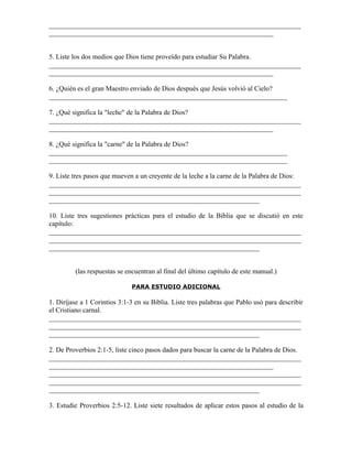 _________________________________________________________________________
_________________________________________________________________


5. Liste los dos medios que Dios tiene proveído para estudiar Su Palabra.
_________________________________________________________________________
_________________________________________________________________

6. ¿Quién es el gran Maestro enviado de Dios después que Jesús volvió al Cielo?
_____________________________________________________________________

7. ¿Qué significa la "leche" de la Palabra de Dios?
_________________________________________________________________________
_________________________________________________________________

8. ¿Qué significa la "carne" de la Palabra de Dios?
_____________________________________________________________________
_____________________________________________________________________

9. Liste tres pasos que mueven a un creyente de la leche a la carne de la Palabra de Dios:
_________________________________________________________________________
_________________________________________________________________________
_____________________________________________________________

10. Liste tres sugestiones prácticas para el estudio de la Biblia que se discutió en este
capítulo:
_________________________________________________________________________
_________________________________________________________________________
_____________________________________________________________


         (las respuestas se encuentran al final del último capítulo de este manual.)

                              PARA ESTUDIO ADICIONAL

1. Diríjase a 1 Corintios 3:1-3 en su Biblia. Liste tres palabras que Pablo usó para describir
el Cristiano carnal.
_________________________________________________________________________
_________________________________________________________________________
_____________________________________________________________

2. De Proverbios 2:1-5, liste cinco pasos dados para buscar la carne de la Palabra de Dios.
_________________________________________________________________________
_________________________________________________________________
_________________________________________________________________________
_________________________________________________________________________
_____________________________________________________________

3. Estudie Proverbios 2:5-12. Liste siete resultados de aplicar estos pasos al estudio de la
 