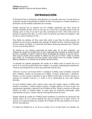 Módulo: Delegación
Curso: Métodos Creativos del Estudio Bíblico



                              INTRODUCCIÓN
El Profeta del Nuevo Testamento, Juan Bautista, era conocido como una "voz que clama en
el desierto" porque él proclamaba la Palabra de Dios. Su mensaje era vibrante, poderoso, y
pertinente a las necesidades espirituales de su tiempo.

Muchas personas hoy se tornaron ecos de verdades espirituales que ellos oyeron de
aquellos alrededor de ellos. Ellos no son una voz a través de la cual Dios puede revelar Su
mensaje, pero es sólo un eco de lo que ellos escucharon de otros. Ellos están como los
profetas de quienes Dios dijo, "yo estoy contra los profetas que hurtan mis palabras, cada
uno de su vecino” (Jeremias 23:30).

Para hablar las palabras de Dios usted debe saber lo que Dios ha dicho primero. El
propósito de este curso es equiparlo para entender la Palabra de Dios. Usted necesitará sólo
de este manual, una Biblia, y la dirección del Espíritu Santo para aprender éstos "Métodos
Creativos del Estudio Bíblico".

Un método es una manera organizada de lograr algo. Es un plan ordenado. Los
métodos de estudio de la Biblia son un plan organizado para estudiar la Palabra escrita
de Dios. La palabra "creativo” significa “tener la habilidad de producir lo que es nuevo”.
Este curso le enseña cómo estudiar la Palabra de Dios por sí mismo. Usted no tendrá
que confiar en la pesquisa de otros porque usted podrá crear sus propios estudios
bíblicos basados en su estudio de la Palabra escrita de Dios.

Al aprender los métodos apropiados del estudio de la Biblia usted se tornará una voz a
través de la cual Dios podrá hablar Sus verdades a un mundo espiritualmente hambriento.
Usted no será solamente un eco de lo que usted tiene oído de otros.

"Métodos Creativos del Estudio Bíblico" introducen la Biblia como la Palabra escrita del
Dios verdadero. Explica las divisiones de la Biblia, versiones, traducciones, y paráfrasis.
Primero, el curso lo guía a descubrir lo que la Biblia enseña sobre sí mismo, entonces se
explican los métodos creativos y a usted se da la oportunidad de usar cada método
discutido.

El curso también explica cómo esbozar, hacer notas del estudio, marcar su Biblia para
facilitar la consultar, y reducir pasajes extensos a simples gráficos. El curso lo guía a la
interpretación apropiada y aplicación de la Palabra de Dios. Dirige la atención al más gran
Maestro de todos, el Espíritu Santo. Si usted sigue las directrices presentadas, usted
experimentará un nuevo, creativo fluir de vida espiritual dentro de usted.

Ningún método de estudio de la Biblia puede reemplazar el ministerio de instrucción del
Espíritu Santo. Él es la fuerza espiritual que dota un método con el poder creativo. Él
susurra en el espíritu humano las verdades de la Palabra de Dios que resultan en un nuevo
fluir de vida espiritual.

El estudio de métodos no es un fin en sí mismo. No es la meta final. Los métodos son
 
