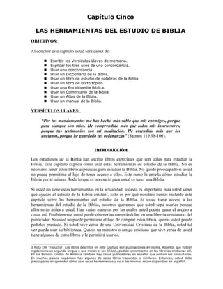 Capítulo Cinco

   LAS HERRAMIENTAS DEL ESTUDIO DE BIBLIA
OBJETIVOS:

Al concluir este capítulo usted será capaz de:

            Escribir los Versículos Llaves de memoria.
            Explicar los tres usos de una concordancia.
            Usar una concordancia.
            Usar un Diccionario de la Biblia.
            Usar un libro de estudio de palabras de la Biblia.
            Usar un libro de texto tópico.
            Usar una Enciclopedia Bíblica.
            Usar un Comentario de la Biblia.
            Usar un Atlas de la Biblia.
            Usar un manual de la Biblia.

VERSÍCULOS LLAVES:

       “Por tus mandamientos me has hecho más sabio que mis enemigos, porque
       para siempre son míos. He comprendido más que todos mis instructores,
       porque tus testimonios son mi meditación. He entendido más que los
       ancianos, porque he guardado tus ordenanzas” (Salmos 119:98-100).


                                           INTRODUCCIÓN

Los estudiosos de la Biblia han escrito libros especiales que son útiles para estudiar la
Biblia. Este capítulo explica cómo usar éstas herramientas de estudio de la Biblia. No es
necesario tener estos libros especiales para estudiar la Biblia. No quede preocupado si usted
no puede permitirse el lujo de tener acceso a ellos. Este curso le enseña cómo estudiar la
Biblia por sí mismo. Todo lo que es necesario para usted es tener una Biblia.

Si usted no tiene estas herramientas en la actualidad, todavía es importante para usted saber
qué ayudas al estudio de la Biblia existen3. Esto es por qué nosotros hemos incluido este
capítulo sobre las herramientas del estudio de la Biblia. Si usted tiene acceso a las
herramientas del estudio de la Biblia, nosotros queremos que usted sepa usarlas porque
ellos serán útiles a usted. Hay varias maneras por las cuales usted podría ganar el acceso a
cosas así. Posiblemente usted puede obtenerlos comprándolos en una librería cristiana o del
publicador. Si usted no puede permitirse el lujo de comprar estos libros, quizás usted puede
pedirlos prestado. Si usted vive cerca de una Universidad Cristiana de la Biblia, usted tal
vez pueda usar su biblioteca. Quizás un ministro o amigo cristiano que vive cerca de usted
tiene algunos de estos libros y le permitirá usarlos.

3 Nota Del Traductor: Los libros descritos en este capítulo son publicaciones en inglés. Aquellos que hablan
inglés como su segunda lengua o que moran el los EE.UU., podrán encontrarlos en las librerías cristianas allí.
En los Estados Unidos de América también hay casas publicadoras en español que podrán ser consultadas.
En muchos países hispánicos hay algunos de estos libros traducidos o similares. Entonces, usted debe
preocuparse en aprender cómo usar estas herramientas y no si las mismas están disponibles en español.
 