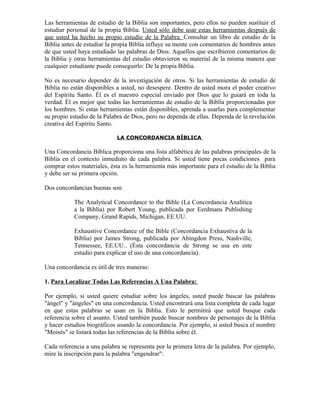 Las herramientas de estudio de la Biblia son importantes, pero ellos no pueden sustituir el
estudiar personal de la propia Biblia. Usted sólo debe usar estas herramientas después de
que usted ha hecho su propio estudio de la Palabra. Consultar un libro de estudio de la
Biblia antes de estudiar la propia Biblia influye su mente con comentarios de hombres antes
de que usted haya estudiado las palabras de Dios. Aquellos que escribieron comentarios de
la Biblia y otras herramientas del estudio obtuvieron su material de la misma manera que
cualquier estudiante puede conseguirlo: De la propia Biblia.

No es necesario depender de la investigación de otros. Si las herramientas de estudio de
Biblia no están disponibles a usted, no desespere. Dentro de usted mora el poder creativo
del Espíritu Santo. Él es el maestro especial enviado por Dios que lo guiará en toda la
verdad. Él es mejor que todas las herramientas de estudio de la Biblia proporcionadas por
los hombres. Si estas herramientas están disponibles, aprenda a usarlas para complementar
su propio estudio de la Palabra de Dios, pero no dependa de ellas. Dependa de la revelación
creativa del Espíritu Santo.

                            LA CONCORDANCIA BÍBLICA

Una Concordancia Bíblica proporciona una lista alfabética de las palabras principales de la
Biblia en el contexto inmediato de cada palabra. Si usted tiene pocas condiciones para
comprar estos materiales, ésta es la herramienta más importante para el estudio de la Biblia
y debe ser su primera opción.

Dos concordancias buenas son:

           The Analytical Concordance to the Bible (La Concordancia Analítica
           a la Biblia) por Robert Young, publicada por Eerdmans Publishing
           Company, Grand Rapids, Michigan, EE.UU.

           Exhaustive Concordance of the Bible (Concordancia Exhaustiva de la
           Biblia) por James Strong, publicada por Abingdon Press, Nashville,
           Tennessee, EE.UU.. (Ésta concordancia de Strong se usa en este
           estudio para explicar el uso de una concordancia).

Una concordancia es útil de tres maneras:

1. Para Localizar Todas Las Referencias A Una Palabra:

Por ejemplo, si usted quiere estudiar sobre los ángeles, usted puede buscar las palabras
"ángel" y "ángeles" en una concordancia. Usted encontrará una lista completa de cada lugar
en que estas palabras se usan en la Biblia. Esto le permitirá que usted busque cada
referencia sobre el asunto. Usted también puede buscar nombres de personajes de la Biblia
y hacer estudios biográficos usando la concordancia. Por ejemplo, si usted busca el nombre
"Moisés" se listará todas las referencias de la Biblia sobre él.

Cada referencia a una palabra se representa por la primera letra de la palabra. Por ejemplo,
mire la inscripción para la palabra "engendrar":
 