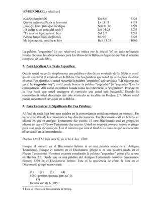 ENGENDRAR [y relativos]

e. a Set fueron 800                                          Gn 5:4                    3205
Que tu padre e. Ella es tu hermana                           Lv 18:11                  4138
¿caso yo lo e., para que me digas                            Nm 11:12                  3205
¿O quién e. las gotas del rocío?                             Job 38:28                 3205
"Tú eres mi hijo; yo te e. hoy                               Sal 2:7                   3205
Porque han e. hijos ilegítimos                               Os 5:7                    3205
Mi hijo eres tú; yo te he e. hoy                             Hch 13:33                 1080


La palabra "engendrar" [y sus relativos] se indica por la inicial "e" en cada referencia
listada. Se usan las abreviaciones para los libros de la Biblia en lugar de escribir el nombre
completo de cada libro.

2. Para Localizar Un Texto Específico:

Quizás usted recuerda simplemente una palabra o dos de un versículo de la Biblia y usted
quiere encontrar el versículo en la Biblia. Use las palabras que usted recuerda para localizar
el texto. Por ejemplo, si usted recuerda la palabra "engendré" del versículo "Mi hijo eres tú;
yo te he engendré hoy”, usted puede buscar la palabra “engendré" [o “engendrar”] en la
concordancia. Allí usted encontrará listada todas las referencias a "engendrar". Procure en
la lista hasta que usted encuentre el versículo que usted está buscando. Usando la
concordancia usted descubrió que este versículo se localiza en Hechos 2:7. Ahora usted
puede encontrar el versículo en su Biblia.

3. Para Encontrar El Significado De Una Palabra:

Al final de cada lista bajo una palabra en la concordancia usted encontrará un número4. En
la parte de atrás de la concordancia hay dos diccionarios. Un Diccionario está en hebreo, el
idioma en que el Antiguo Testamento fue escrito. El otro Diccionario está en griego, el
idioma en que el Nuevo Testamento fue escrito. Usted no necesita conocer hebreo o griego
para usar estos diccionarios. Use el número que está al final de la línea en que se encuentra
el versículo en la concordancia:

Hechos 13:33 Mi hijo eres tú; yo te he e. hoy 1080

Busque el número en el Diccionario hebreo si es una palabra usada en el Antiguo
Testamento. Busque el número en el Diccionario griego si es una palabra usada en el
Nuevo Testamento. Nosotros estamos estudiando la palabra "engendrar" como ella se usa
en Hechos 2:7. Desde que es una palabra del Antiguo Testamento nosotros buscaremos
número 3205 en el Diccionario hebreo. Esta es la apariencia de cómo la lista en el
Diccionario griego se mostrará:

      (1)    (2)     (3)     (4)
      1080 gennao, guenau, gen-na’-o;
          (5)
      De una var. de G1085
4 Esto se refiere a la Concordancia de Strong.
 