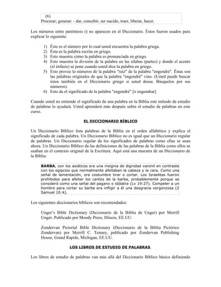 (6)
     Procrear; generar: - dar, concebir, ser nacido, traer, liberar, hacer.

Los números entre paréntesis () no aparecen en el Diccionario. Éstos fueron usados para
explicar lo siguiente:

       1) Éste es el número por lo cual usted encuentra la palabra griega.
       2) Ésta es la palabra escrita en griego.
       3) Esto muestra cómo la palabra es pronunciada en griego.
       4) Esto muestra la división de la palabra en las sílabas (partes) y donde el acento
          (el énfasis) se pone cuando usted dice la palabra en griego.
       5) Esto provee lo números de la palabra "raíz" de la palabra "engendré". Éstas son
          las palabras originales de que la palabra "engendré" vino. (Usted puede buscar
          éstos también en el Diccionario griego si usted desea. Búsquelos por sus
          números).
       6) Esto da el significado de la palabra "engendré" [o engendrar].

Cuando usted no entiende el significado de una palabra en la Biblia este método de estudio
de palabras lo ayudará. Usted aprenderá más después sobre el estudio de palabras en este
curso.

                               EL DICCIONARIO BÍBLICO

Un Diccionario Bíblico lista palabras de la Biblia en el orden alfabético y explica el
significado de cada palabra. Un Diccionario Bíblico no es igual que un Diccionario regular
de palabras. Un Diccionario regular da los significados de palabras como ellas se usan
ahora. Un Diccionario Bíblico da las definiciones de las palabras de la Biblia como ellos se
usaban en el contexto original de la Escritura. Aquí está una muestra de un Diccionario de
la Biblia:

     BARBA, con los asiáticos era una insignia de dignidad varonil en contraste
     con los egipcios que normalmente afeitaban la cabeza y la cara. Como una
     señal de lamentación, era costumbre tirar o cortar. Los Israelitas fueron
     prohibidos para afeitar los cantos de la barba, probablemente porque se
     consideró como una señal del pagano o idólatra (Lv 19:27). Compeler a un
     hombre para cortar su barba era infligir a él una desgracia vergonzosa (2
     Samuel 10:4).

Los siguientes diccionarios bíblicos son recomendados:

     Unger’s Bible Dictionary (Diccionario de la Biblia de Unger) por Merrill
     Unger. Publicado por Moody Press, Illinois, EE.UU.

     Zondervan Pictorial Bible Dictionary (Diccionario de la Biblia Pictórico
     Zondervan) por Merrill C. Tenney, publicado por Zondervan Publishing
     House, Grand Rapids, Michigan, EE.UU.

                      LOS LIBROS DE ESTUDIO DE PALABRAS

Los libros de estudio de palabras van más allá del Diccionario Bíblico básico definiendo
 