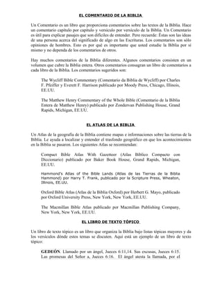 EL COMENTARIO DE LA BIBLIA

Un Comentario es un libro que proporciona comentarios sobre las textos de la Biblia. Hace
un comentario capítulo por capítulo y versículo por versículo de la Biblia. Un Comentario
es útil para explicar pasajes que son difíciles de entender. Pero recuerde: Éstas son las ideas
de una persona acerca del significado de algo en las Escrituras. Los comentarios son sólo
opiniones de hombres. Esto es por qué es importante que usted estudie la Biblia por sí
mismo y no dependa de los comentarios de otros.

Hay muchos comentarios de la Biblia diferentes. Algunos comentarios consisten en un
volumen que cubre la Biblia entera. Otros comentarios consagran un libro de comentarios a
cada libro de la Biblia. Los comentarios sugeridos son:

      The Wycliff Bible Commentary (Comentario da Biblia de Wycliff) por Charles
      F. Pfeiffer y Everett F. Harrison publicado por Moody Press, Chicago, Illinois,
      EE.UU.

      The Matthew Henry Commentary of the Whole Bible (Comentario de la Biblia
      Entera de Matthew Henry) publicado por Zondervan Publishing House, Grand
      Rapids, Michigan, EE.UU.


                                EL ATLAS DE LA BIBLIA

Un Atlas de la geografía de la Biblia contiene mapas e informaciones sobre las tierras de la
Biblia. Le ayuda a localizar y entender el trasfondo geográfico en que los acontecimientos
en la Biblia se pasaron. Los siguientes Atlas se recomiendan:

      Compact Bible Atlas With Gazetteer (Atlas Bíblico Compacto con
      Diccionario) publicado por Baker Book House, Grand Rapids, Michigan,
      EE.UU.

      Hammond’s Atlas of the Bible Lands (Atlas de las Tierras de la Biblia
      Hammond) por Harry T. Frank, publicado por la Scripture Press, Wheaton,
      Illinois, EE.UU.

      Oxford Bible Atlas (Atlas de la Biblia Oxford) por Herbert G. Mayo, publicado
      por Oxford University Press, New York, New York, EE.UU.

      The Macmillan Bible Atlas publicado por Macmillan Publishing Company,
      New York, New York, EE.UU.

                              EL LIBRO DE TEXTO TÓPICO

Un libro de texto tópico es un libro que organiza la Biblia bajo listas tópicas mayores y da
los versículos dónde estos temas se discuten. Aquí está un ejemplo de un libro de texto
tópico:

      GEDEÓN. Llamado por un ángel, Jueces 6:11,14. Sus excusas, Jueces 6:15.
      Las promesas del Señor a, Jueces 6:16. El ángel atesta la llamada, por el
 